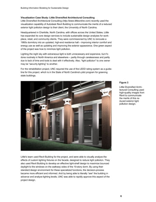 Building Information Modeling for Sustainable Design
6
Visualization Case Study: Little Diversified Architectural Consulting
Little Diversified Architectural Consulting (http://www.littleonline.com) recently used the
visualization capability of Autodesk Revit Building to communicate the merits of a reduced
exterior light pollution design to their client, the University of North Carolina.
Headquartered in Charlotte, North Carolina, with offices across the United States, Little
has expanded its core design services to include sustainable design analyses for work-
place, retail, and community clients. They were commissioned by UNC to renovate a
1960s dormitory into an updated, high-end residence hall – improving interior comfort and
energy use as well as updating and improving the exterior appearance. One green aspect
of the project was how to minimize light pollution.
Lighting the night sky with extraneous light is both unnecessary and expensive, but it’s
done routinely in North America and elsewhere – partly through carelessness and partly
due to lack of time and tools to deal with it effectively. Also, “light pollution” to one owner
may be “security lighting” to another.
For the rehabilitation project, UNC required the use of the LEED rating system as a guide-
line for this project, which is in the State of North Carolina's pilot program for greening
state buildings.
Little's team used Revit Building for the project, and were able to visually analyze the
effects of custom lighting fixtures on the facade, designed to reduce light pollution. They
also used Revit Building to develop an effective light-shelf design to maximize bounced
daylight to the windows on the walkway sides of the 10-story dorm. By using their
standard design environment for these specialized functions, the decision-process
became more efficient and informed. And by being able to literally “see” the building in
advance and analyze lighting levels, UNC was able to rapidly approve this aspect of the
project design.
Figure 3
Little Diversified Archi-
tectural Consulting used
high-quality images from
Revit to communicate
the merits of this re-
duced exterior light
pollution design.
 