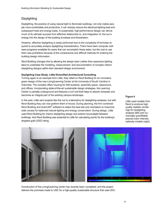 Building Information Modeling for Sustainable Design
7
Figure 4
Little used models from
Revit to produce high
quality realistic render-
ings for daylighting
analysis (left) and nu-
merically quantifiable
pseudo-color intensity
radiosity models (right).
Daylighting
Daylighting, the practice of using natural light to illuminate buildings, not only makes peo-
ple more comfortable and productive, it can sharply reduce the electrical lighting load and
subsequent heat and energy loads. A sustainable, high-performance design can derive
much of its ultimate success from effective relationship to, and integration of, the sun’s
energy into the design of the building envelope and fenestration.
However, effective daylighting is rarely performed due to the complexity of formulas re-
quired to accurately analyze daylighting characteristics. There have been computer soft-
ware programs available for years that can accomplish these tasks, but the cost to use
them was prohibitive because of the cumbersome and difficult methods for entering the
building design information.
Revit Building changes this by allowing the design team (rather than expensive lighting
labs) to undertake the modeling, measurement, and documentation of complex interior
daylighting designs within their standard design environment.
Daylighting Case Study: Little Diversified Architectural Consulting
Turning again to an example from Little, they relied on Revit Building for an innovative
green design of the new Living/Learning Center at the University of South Carolina in
Columbia. The complex offers housing for 500 students, assembly space, classrooms,
and offices. Incorporating state-of-the-art sustainable design strategies, the Learning
Center is partially underground and features a turf roof that helps to absorb rainwater and
becomes an integral part of the existing campus landscape.
In the past, Little sent projects like this out to a laboratory for daylighting analyses, but with
Revit Building they can now perform them in-house. During planning, the firm combined
Revit Building and AutoCAD
®
software to select the best site and orientation to maximize
solar access for balanced natural lighting and energy conservation. During design, Little
used Revit Building for interior daylighting design and exterior bouncelight between
buildings. And Revit Building was essential to Little for calculating points for the building's
targeted gold LEED rating.
Construction of the Living/Learning center has recently been completed, and the project
delivers the promises made to USC for a high-quality sustainable structure that uses 45%
 
