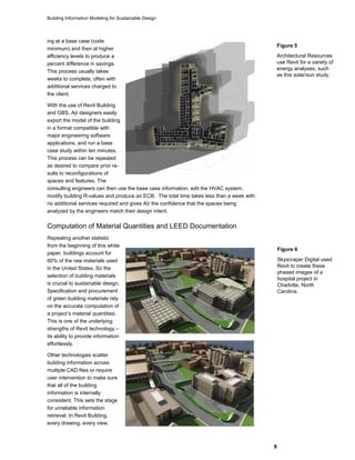 Building Information Modeling for Sustainable Design
9
Figure 5
Architectural Resources
use Revit for a variety of
energy analyses, such
as this solar/sun study.
ing at a base case (code
minimum) and then at higher
efficiency levels to produce a
percent difference in savings.
This process usually takes
weeks to complete, often with
additional services charged to
the client.
With the use of Revit Building
and GBS, A|r designers easily
export the model of the building
in a format compatible with
major engineering software
applications, and run a base
case study within ten minutes.
This process can be repeated
as desired to compare prior re-
sults to reconfigurations of
spaces and features. The
consulting engineers can then use the base case information, edit the HVAC system,
modify building R-values and produce an ECB. The total time takes less than a week with
no additional services required and gives A|r the confidence that the spaces being
analyzed by the engineers match their design intent.
Computation of Material Quantities and LEED Documentation
Repeating another statistic
from the beginning of this white
paper, buildings account for
60% of the raw materials used
in the United States. So the
selection of building materials
is crucial to sustainable design.
Specification and procurement
of green building materials rely
on the accurate computation of
a project’s material quantities.
This is one of the underlying
strengths of Revit technology –
its ability to provide information
effortlessly.
Other technologies scatter
building information across
multiple CAD files or require
user intervention to make sure
that all of the building
information is internally
consistent. This sets the stage
for unreliable information
retrieval. In Revit Building,
every drawing, every view,
Figure 6
Skyscraper Digital used
Revit to create these
phased images of a
hospital project in
Charlotte, North
Carolina.
 