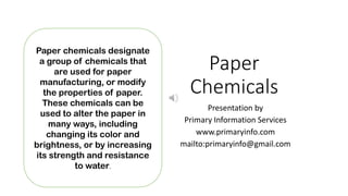 Paper
Chemicals
Presentation by
Primary Information Services
www.primaryinfo.com
mailto:primaryinfo@gmail.com
Paper chemicals designate
a group of chemicals that
are used for paper
manufacturing, or modify
the properties of paper.
These chemicals can be
used to alter the paper in
many ways, including
changing its color and
brightness, or by increasing
its strength and resistance
to water.
 