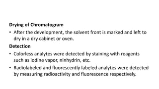 Drying of Chromatogram
• After the development, the solvent front is marked and left to
dry in a dry cabinet or oven.
Detection
• Colorless analytes were detected by staining with reagents
such as iodine vapor, ninhydrin, etc.
• Radiolabeled and fluorescently labeled analytes were detected
by measuring radioactivity and fluorescence respectively.
 