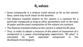Rf values
• Some compounds in a mixture travel almost as far as the solvent
does; some stay much closer to the baseline.
• The distance traveled relative to the solvent is a constant for a
particular compound as long as other parameters such as the type
of paper and the exact composition of the solvent are constant.
• The distance traveled relative to the solvent is called the Rf value.
• Thus, in order to obtain a measure of the extent of movement of a
component in a paper chromatography experiment, “Rf value” is
calculated for each separated component in the
developed chromatogram.
 