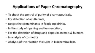 Applications of Paper Chromatography
• To check the control of purity of pharmaceuticals,
• For detection of adulterants,
• Detect the contaminants in foods and drinks,
• In the study of ripening and fermentation,
• For the detection of drugs and dopes in animals & humans
• In analysis of cosmetics
• Analysis of the reaction mixtures in biochemical labs.
 