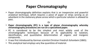 Paper Chromatography
• Paper chromatography definition explains that is an inexpensive and powerful
analytical technique, which requires a piece of paper or strips serving as an
adsorbent in the stationary phase across which a particular solution is allowed to
pass.
Or
• Paper chromatography (PC) is a type of planar chromatography whereby
chromatography procedures are run on a specialized paper.
• PC is considered to be the simplest and most widely used of the
chromatographic techniques because of its applicability to isolation,
identification, and quantitative determination of organic and inorganic
compounds.
• It was first introduced by German scientist Christian Friedrich Schonbein (1865).
• This analytical tool employs very few quantities of material.
 