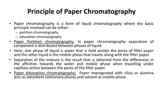 Principle of Paper Chromatography
• Paper chromatography is a form of liquid chromatography where the basic
principle involved can be either:
– partition chromatography
– adsorption chromatography
• Paper Partition chromatography: In paper chromatography separation of
component is distributed between phases of liquid.
• Here, one phase of liquid is water that is held amidst the pores of filter paper
and the other liquid is the mobile phase that travels along with the filter paper.
• Separation of the mixture is the result that is obtained from the differences in
the affinities towards the water and mobile phase when travelling under
capillary action between the pores of the filter paper.
• Paper Adsorption chromatography: Paper impregnated with silica or alumina
acts as adsorbent (stationary phase) and solvent as mobile phase.
 