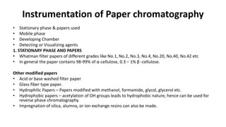 Instrumentation of Paper chromatography
• Stationary phase & papers used
• Mobile phase
• Developing Chamber
• Detecting or Visualizing agents
1. STATIONARY PHASE AND PAPERS
• Whatman filter papers of different grades like No.1, No.2, No.3, No.4, No.20, No.40, No.42 etc
• In general the paper contains 98-99% of α-cellulose, 0.3 – 1% β -cellulose.
Other modified papers
• Acid or base washed filter paper
• Glass fiber type paper.
• Hydrophilic Papers – Papers modified with methanol, formamide, glycol, glycerol etc.
• Hydrophobic papers – acetylation of OH groups leads to hydrophobic nature, hence can be used for
reverse phase chromatography.
• Impregnation of silica, alumna, or ion exchange resins can also be made.
 