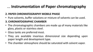 ... Instrumentation of Paper chromatography
2. PAPER CHROMATOGRAPHY MOBILE PHASE
• Pure solvents, buffer solutions or mixture of solvents can be used.
3. CHROMATOGRAPHIC CHAMBER
• The chromatographic chambers are made up of many materials like
glass, plastic or stainless steel.
• Glass tanks are preferred most.
• They are available invarious dimensional size depending upon
paper length and development type.
• The chamber atmosphere should be saturated with solvent vapor.
 