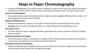 Steps in Paper Chromatography
• In paper chromatography, the sample mixture is applied to a piece of filter paper, the edge of the paper is
immersed in a solvent, and the solvent moves up the paper by capillary action. The basic steps include:
Selection of Solid Support
• Fine quality cellulose paper with defined porosity, high resolution, negligible diffusion of the sample, and
favoring good rate of movement of solvent.
Selection of Mobile Phase
• Different combinations of organic and inorganic solvents may be used depending on the analyte.
• Example. Butanol: Acetic acid: Water (12:3:5) is a suitable solvent for separating amino acids.
Saturation of Tank
• The inner wall of the tank is wrapped with filter paper before the solvent is placed in the tank to achieve
better resolution.
Sample Preparation and Loading
• If the solid sample is used, it is dissolved in a suitable solvent. Sample (2-20ul) is added on the baseline as
a spot using a micropipette and air dried to prevent the diffusion.
Development of the Chromatogram
• Sample loaded filter paper is dipped carefully into the solvent not more than a height of 1 cm and waited
until the solvent front reaches near the edge of the paper.
 