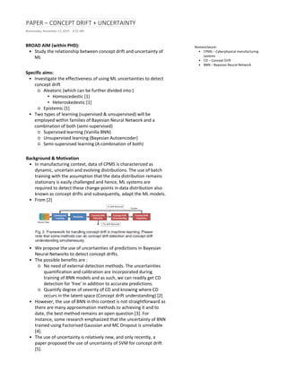 PAPER – CONCEPT DRIFT + UNCERTAINTY
Wednesday, November 13, 2019 8:32 AM
BROAD AIM (within PHD):
• Study the relationship between concept drift and uncertainty of
ML
Specific aims:
• Investigate the effectiveness of using ML uncertainties to detect
concept drift
○ Aleatoric (which can be further divided into:)
▪ Homoscedestic [1]
▪ Heteroskedestic [1]
○ Epistemic [1]
• Two types of learning (supervised & unsupervised) will be
employed within families of Bayesian Neural Network and a
combination of both (semi-supervised)
○ Supervised learning (Vanilla BNN)
○ Unsupervised learning (Bayesian Autoencoder)
○ Semi-supervised learning (A combination of both)
Background & Motivation
• In manufacturing context, data of CPMS is characterized as
dynamic, uncertain and evolving distributions. The use of batch
training with the assumption that the data distribution remains
stationary is easily challenged and hence, ML systems are
required to detect these change-points in data distribution also
known as concept drifts and subsequently, adapt the ML models.
• From [2]
• We propose the use of uncertainties of predictions in Bayesian
Neural Networks to detect concept drifts.
• The possible benefits are :
○ No need of external detection methods. The uncertainties
quantification and calibration are incorporated during
training of BNN models and as such, we can readily get CD
detection for 'free' in addition to accurate predictions.
○ Quantify degree of severity of CD and knowing where CD
occurs in the latent space (Concept drift understanding) [2]
• However, the use of BNN in this context is not straightforward as
there are many approximation methods to achieving it and to
date, the best method remains an open question [3]. For
instance, some research emphasized that the uncertainty of BNN
trained using Factorised Gaussian and MC Dropout is unreliable
[4].
• The use of uncertainty is relatively new, and only recently, a
paper proposed the use of uncertainty of SVM for concept drift
[5].
Nomenclature:
• CPMS – Cyberphysical manufacturing
systems
• CD – Concept Drift
• BNN – Bayesian Neural Network
 