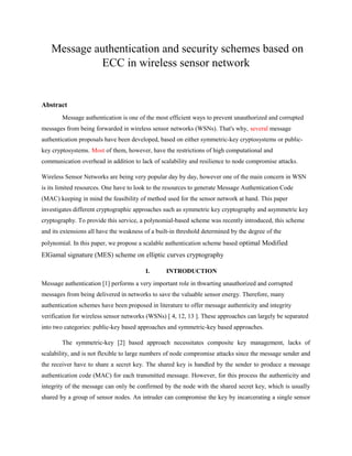 Message authentication and security schemes based on
ECC in wireless sensor network
Abstract
Message authentication is one of the most efficient ways to prevent unauthorized and corrupted
messages from being forwarded in wireless sensor networks (WSNs). That's why, several message
authentication proposals have been developed, based on either symmetric-key cryptosystems or public-
key cryptosystems. Most of them, however, have the restrictions of high computational and
communication overhead in addition to lack of scalability and resilience to node compromise attacks.
Wireless Sensor Networks are being very popular day by day, however one of the main concern in WSN
is its limited resources. One have to look to the resources to generate Message Authentication Code
(MAC) keeping in mind the feasibility of method used for the sensor network at hand. This paper
investigates different cryptographic approaches such as symmetric key cryptography and asymmetric key
cryptography. To provide this service, a polynomial-based scheme was recently introduced, this scheme
and its extensions all have the weakness of a built-in threshold determined by the degree of the
polynomial. In this paper, we propose a scalable authentication scheme based optimal Modified
ElGamal signature (MES) scheme on elliptic curves cryptography
I. INTRODUCTION
Message authentication [1] performs a very important role in thwarting unauthorized and corrupted
messages from being delivered in networks to save the valuable sensor energy. Therefore, many
authentication schemes have been proposed in literature to offer message authenticity and integrity
verification for wireless sensor networks (WSNs) [ 4, 12, 13 ]. These approaches can largely be separated
into two categories: public-key based approaches and symmetric-key based approaches.
The symmetric-key [2] based approach necessitates composite key management, lacks of
scalability, and is not flexible to large numbers of node compromise attacks since the message sender and
the receiver have to share a secret key. The shared key is handled by the sender to produce a message
authentication code (MAC) for each transmitted message. However, for this process the authenticity and
integrity of the message can only be confirmed by the node with the shared secret key, which is usually
shared by a group of sensor nodes. An intruder can compromise the key by incarcerating a single sensor
 