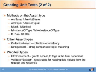Creating Unit Tests (2 of 2) Methods on the Assert type AreSame / AreNotSame AreEqual / AreNotEqual IsNull / IsNotNull IsInstanceOfType / IsNotInstanceOfType IsTrue / IsFalse Other Assert types CollectionAssert – collection equivalency StringAssert – string comparison/regex matching Web test types HtmlDocument – grants access to tags in the html document Validate*/Extract* - types used for reading field values from the request and response 