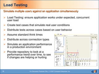 Load Testing Load Testing: ensure application works under expected, concurrent user load Create test cases that simulate real user conditions Distribute tests across cases based on user behavior Assume standard think times Distribute across connection types Simulate an application performance  in a production environment Provide repository to look at a  performance trend over time, to see  if changes are helping or hurting  Simulate multiple users against an application simultaneously 