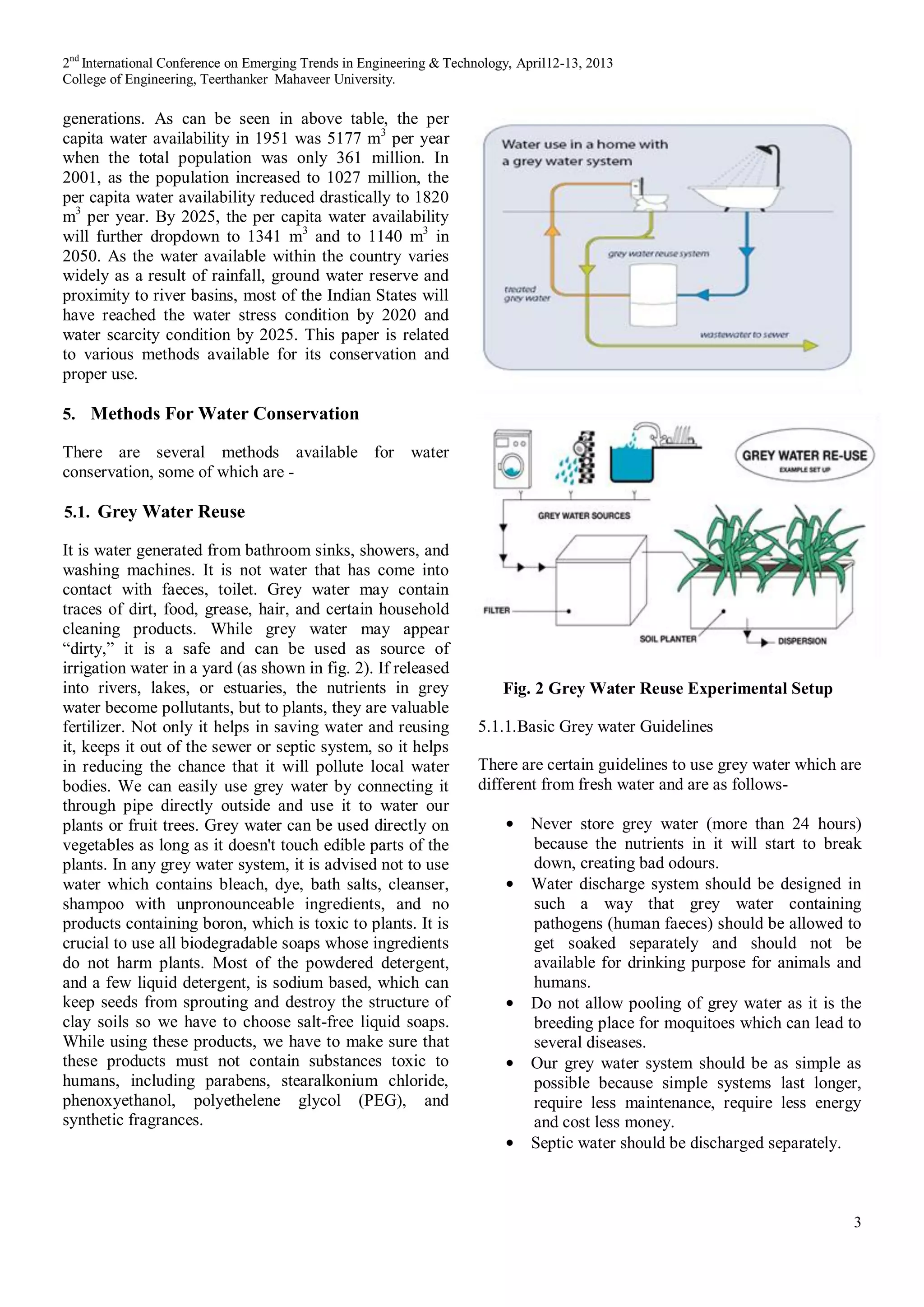 2nd
International Conference on Emerging Trends in Engineering & Technology, April12-13, 2013
College of Engineering, Teerthanker Mahaveer University.
3
generations. As can be seen in above table, the per
capita water availability in 1951 was 5177 m3
per year
when the total population was only 361 million. In
2001, as the population increased to 1027 million, the
per capita water availability reduced drastically to 1820
m3
per year. By 2025, the per capita water availability
will further dropdown to 1341 m3
and to 1140 m3
in
2050. As the water available within the country varies
widely as a result of rainfall, ground water reserve and
proximity to river basins, most of the Indian States will
have reached the water stress condition by 2020 and
water scarcity condition by 2025. This paper is related
to various methods available for its conservation and
proper use.
5. Methods For Water Conservation
There are several methods available for water
conservation, some of which are -
5.1. Grey Water Reuse
It is water generated from bathroom sinks, showers, and
washing machines. It is not water that has come into
contact with faeces, toilet. Grey water may contain
traces of dirt, food, grease, hair, and certain household
cleaning products. While grey water may appear
“dirty,” it is a safe and can be used as source of
irrigation water in a yard (as shown in fig. 2). If released
into rivers, lakes, or estuaries, the nutrients in grey
water become pollutants, but to plants, they are valuable
fertilizer. Not only it helps in saving water and reusing
it, keeps it out of the sewer or septic system, so it helps
in reducing the chance that it will pollute local water
bodies. We can easily use grey water by connecting it
through pipe directly outside and use it to water our
plants or fruit trees. Grey water can be used directly on
vegetables as long as it doesn't touch edible parts of the
plants. In any grey water system, it is advised not to use
water which contains bleach, dye, bath salts, cleanser,
shampoo with unpronounceable ingredients, and no
products containing boron, which is toxic to plants. It is
crucial to use all biodegradable soaps whose ingredients
do not harm plants. Most of the powdered detergent,
and a few liquid detergent, is sodium based, which can
keep seeds from sprouting and destroy the structure of
clay soils so we have to choose salt-free liquid soaps.
While using these products, we have to make sure that
these products must not contain substances toxic to
humans, including parabens, stearalkonium chloride,
phenoxyethanol, polyethelene glycol (PEG), and
synthetic fragrances.
Fig. 2 Grey Water Reuse Experimental Setup
5.1.1.Basic Grey water Guidelines
There are certain guidelines to use grey water which are
different from fresh water and are as follows-
Never store grey water (more than 24 hours)
because the nutrients in it will start to break
down, creating bad odours.
Water discharge system should be designed in
such a way that grey water containing
pathogens (human faeces) should be allowed to
get soaked separately and should not be
available for drinking purpose for animals and
humans.
Do not allow pooling of grey water as it is the
breeding place for moquitoes which can lead to
several diseases.
Our grey water system should be as simple as
possible because simple systems last longer,
require less maintenance, require less energy
and cost less money.
Septic water should be discharged separately.
 