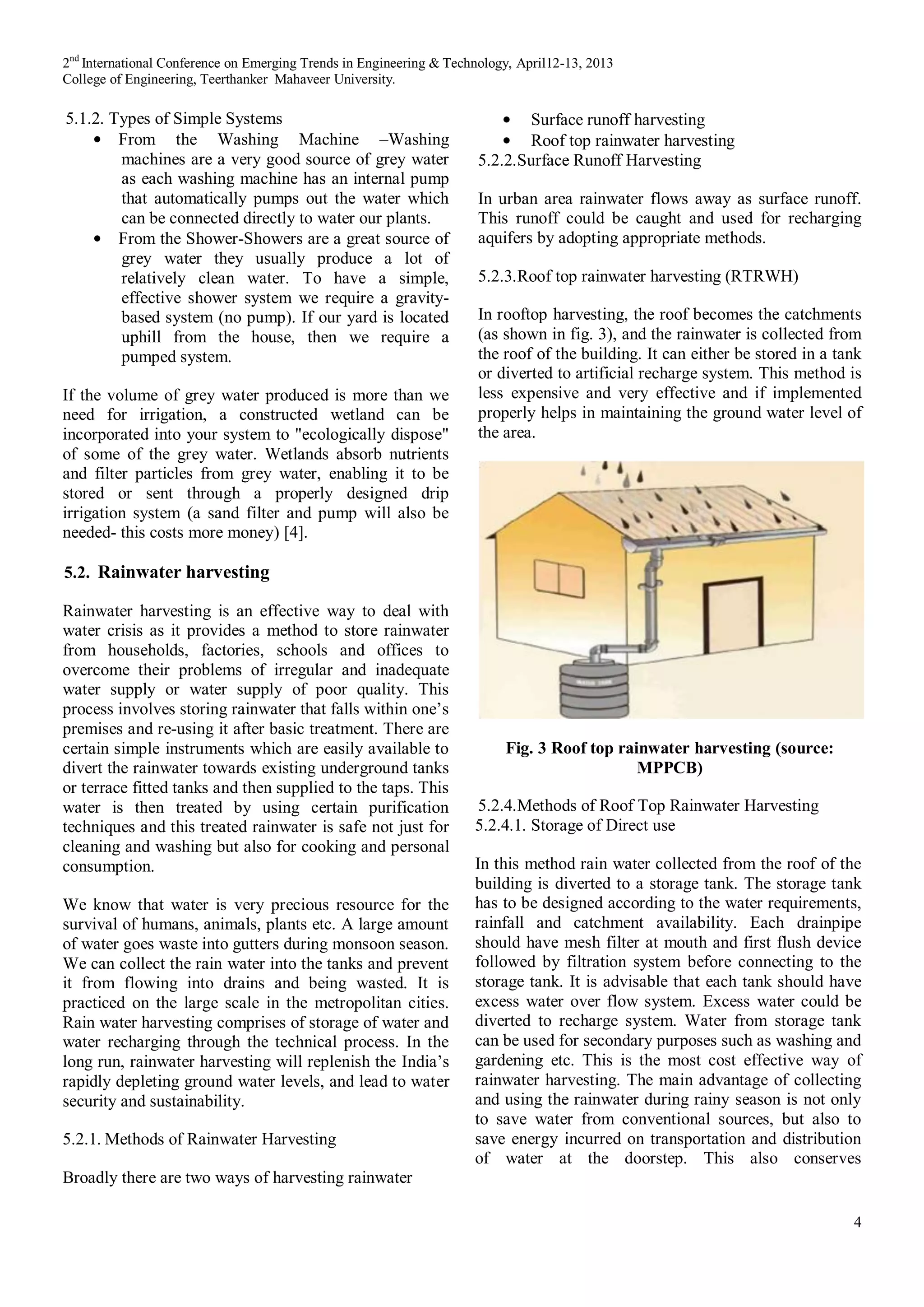 2nd
International Conference on Emerging Trends in Engineering & Technology, April12-13, 2013
College of Engineering, Teerthanker Mahaveer University.
4
5.1.2. Types of Simple Systems
From the Washing Machine –Washing
machines are a very good source of grey water
as each washing machine has an internal pump
that automatically pumps out the water which
can be connected directly to water our plants.
From the Shower-Showers are a great source of
grey water they usually produce a lot of
relatively clean water. To have a simple,
effective shower system we require a gravity-
based system (no pump). If our yard is located
uphill from the house, then we require a
pumped system.
If the volume of grey water produced is more than we
need for irrigation, a constructed wetland can be
incorporated into your system to "ecologically dispose"
of some of the grey water. Wetlands absorb nutrients
and filter particles from grey water, enabling it to be
stored or sent through a properly designed drip
irrigation system (a sand filter and pump will also be
needed- this costs more money) [4].
5.2. Rainwater harvesting
Rainwater harvesting is an effective way to deal with
water crisis as it provides a method to store rainwater
from households, factories, schools and offices to
overcome their problems of irregular and inadequate
water supply or water supply of poor quality. This
process involves storing rainwater that falls within one’s
premises and re-using it after basic treatment. There are
certain simple instruments which are easily available to
divert the rainwater towards existing underground tanks
or terrace fitted tanks and then supplied to the taps. This
water is then treated by using certain purification
techniques and this treated rainwater is safe not just for
cleaning and washing but also for cooking and personal
consumption.
We know that water is very precious resource for the
survival of humans, animals, plants etc. A large amount
of water goes waste into gutters during monsoon season.
We can collect the rain water into the tanks and prevent
it from flowing into drains and being wasted. It is
practiced on the large scale in the metropolitan cities.
Rain water harvesting comprises of storage of water and
water recharging through the technical process. In the
long run, rainwater harvesting will replenish the India’s
rapidly depleting ground water levels, and lead to water
security and sustainability.
5.2.1. Methods of Rainwater Harvesting
Broadly there are two ways of harvesting rainwater
Surface runoff harvesting
Roof top rainwater harvesting
5.2.2.Surface Runoff Harvesting
In urban area rainwater flows away as surface runoff.
This runoff could be caught and used for recharging
aquifers by adopting appropriate methods.
5.2.3.Roof top rainwater harvesting (RTRWH)
In rooftop harvesting, the roof becomes the catchments
(as shown in fig. 3), and the rainwater is collected from
the roof of the building. It can either be stored in a tank
or diverted to artificial recharge system. This method is
less expensive and very effective and if implemented
properly helps in maintaining the ground water level of
the area.
Fig. 3 Roof top rainwater harvesting (source:
MPPCB)
5.2.4.Methods of Roof Top Rainwater Harvesting
5.2.4.1. Storage of Direct use
In this method rain water collected from the roof of the
building is diverted to a storage tank. The storage tank
has to be designed according to the water requirements,
rainfall and catchment availability. Each drainpipe
should have mesh filter at mouth and first flush device
followed by filtration system before connecting to the
storage tank. It is advisable that each tank should have
excess water over flow system. Excess water could be
diverted to recharge system. Water from storage tank
can be used for secondary purposes such as washing and
gardening etc. This is the most cost effective way of
rainwater harvesting. The main advantage of collecting
and using the rainwater during rainy season is not only
to save water from conventional sources, but also to
save energy incurred on transportation and distribution
of water at the doorstep. This also conserves
 