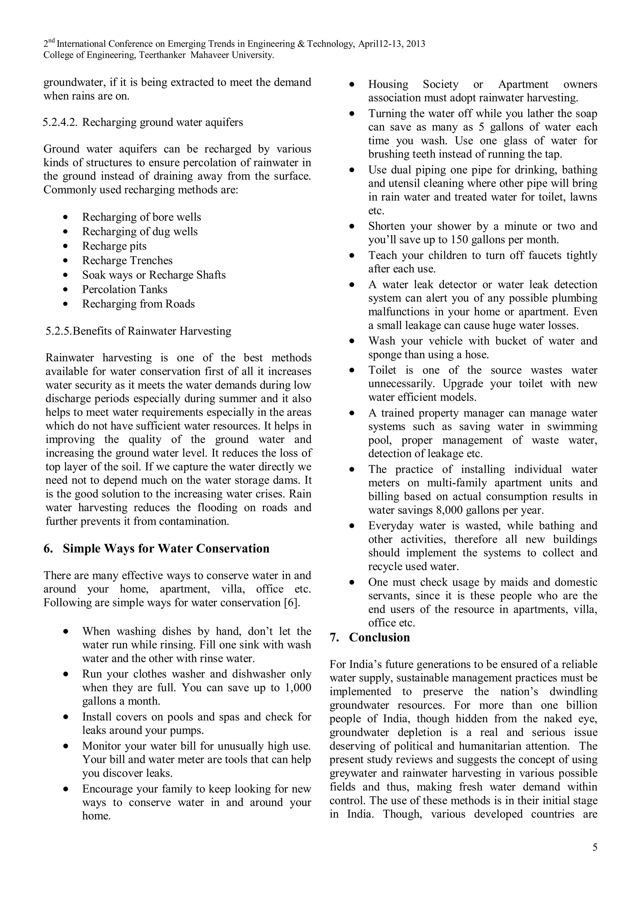 2nd
International Conference on Emerging Trends in Engineering & Technology, April12-13, 2013
College of Engineering, Teerthanker Mahaveer University.
5
groundwater, if it is being extracted to meet the demand
when rains are on.
5.2.4.2. Recharging ground water aquifers
Ground water aquifers can be recharged by various
kinds of structures to ensure percolation of rainwater in
the ground instead of draining away from the surface.
Commonly used recharging methods are:
Recharging of bore wells
Recharging of dug wells
Recharge pits
Recharge Trenches
Soak ways or Recharge Shafts
Percolation Tanks
Recharging from Roads
5.2.5.Benefits of Rainwater Harvesting
Rainwater harvesting is one of the best methods
available for water conservation first of all it increases
water security as it meets the water demands during low
discharge periods especially during summer and it also
helps to meet water requirements especially in the areas
which do not have sufficient water resources. It helps in
improving the quality of the ground water and
increasing the ground water level. It reduces the loss of
top layer of the soil. If we capture the water directly we
need not to depend much on the water storage dams. It
is the good solution to the increasing water crises. Rain
water harvesting reduces the flooding on roads and
further prevents it from contamination.
6. Simple Ways for Water Conservation
There are many effective ways to conserve water in and
around your home, apartment, villa, office etc.
Following are simple ways for water conservation [6].
When washing dishes by hand, don’t let the
water run while rinsing. Fill one sink with wash
water and the other with rinse water.
Run your clothes washer and dishwasher only
when they are full. You can save up to 1,000
gallons a month.
Install covers on pools and spas and check for
leaks around your pumps.
Monitor your water bill for unusually high use.
Your bill and water meter are tools that can help
you discover leaks.
Encourage your family to keep looking for new
ways to conserve water in and around your
home.
Housing Society or Apartment owners
association must adopt rainwater harvesting.
Turning the water off while you lather the soap
can save as many as 5 gallons of water each
time you wash. Use one glass of water for
brushing teeth instead of running the tap.
Use dual piping one pipe for drinking, bathing
and utensil cleaning where other pipe will bring
in rain water and treated water for toilet, lawns
etc.
Shorten your shower by a minute or two and
you’ll save up to 150 gallons per month.
Teach your children to turn off faucets tightly
after each use.
A water leak detector or water leak detection
system can alert you of any possible plumbing
malfunctions in your home or apartment. Even
a small leakage can cause huge water losses.
Wash your vehicle with bucket of water and
sponge than using a hose.
Toilet is one of the source wastes water
unnecessarily. Upgrade your toilet with new
water efficient models.
A trained property manager can manage water
systems such as saving water in swimming
pool, proper management of waste water,
detection of leakage etc.
The practice of installing individual water
meters on multi-family apartment units and
billing based on actual consumption results in
water savings 8,000 gallons per year.
Everyday water is wasted, while bathing and
other activities, therefore all new buildings
should implement the systems to collect and
recycle used water.
One must check usage by maids and domestic
servants, since it is these people who are the
end users of the resource in apartments, villa,
office etc.
7. Conclusion
For India’s future generations to be ensured of a reliable
water supply, sustainable management practices must be
implemented to preserve the nation’s dwindling
groundwater resources. For more than one billion
people of India, though hidden from the naked eye,
groundwater depletion is a real and serious issue
deserving of political and humanitarian attention. The
present study reviews and suggests the concept of using
greywater and rainwater harvesting in various possible
fields and thus, making fresh water demand within
control. The use of these methods is in their initial stage
in India. Though, various developed countries are
 