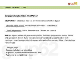 LA IMPORTÀNCIA DEL CATÀLEG 
Del paper al digital: NOVA MENTALITAT 
eBOOK FIRST: eBook que nexi i es produeix exclusivament en digital 
● Edició de llibres inèdits. Habitualment a PVP baix i textos breus 
● Llibres fragmentats: llibres de contes que s’editen per separat 
APP: en aquest nou estadi ja no estem parlant de llibres que passen a un nou format 
sinó que estem davant d’una nova disciplina d’explotació i presentació de text i 
continguts on es barregen disciplines tant allunyades fins ara com: llibre + l’audiovisual 
+ el videojoc 
● Coningut propi 
● Desapareix la barrera idiomàtica 
● Augmenta exponecialment el mercat = món 
● Augmenta la competència = món 
 