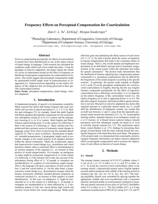 Frequency Effects on Perceptual Compensation for Coarticulation
                                     Alan C. L. Yu1 , Ed King1 , Morgan Sonderreger2
                  1
                      Phonology Laboratory, Department of Linguistics, University of Chicago
                            2
                              Department of Computer Science, University of Chicago
                      aclyu@uchicago.edu, etking@uchicago.edu, morgan@cs.uchicago.edu



                           Abstract                                    effort has gone into identifying the likely sources of such errors
Errors in compensating perceptually for effects of coarticulation      [10, 11, 8, 12, 9], little is known about the source of regularity
in speech have been hypothesized as one of the major sources           in listener misperception that leads to the systematic nature of
of sound change in language. Little research has elucidated the        sound change. That is, why would random and haphazard mis-
conditions under which such errors might take place. Using the         perception in an individual’s percept lead to systematic reorga-
paradigm of selective adaptation, this paper reports the results       nization of the sound system within the individual and within
of a series of experiments testing for the effect of frequency on      the speech community? The present study demonstrates that
likelihood of perceptual compensation for coarticulation by lis-       the likelihood of listeners adjusting their categorization pattern
teners. The results suggest that perceptual compensation might         contextually (i.e. perceptual compensation) may be affected by
be ameliorated (which might result in hypocorrection) or ex-           the frequencies of the sound categories occurring in the speciﬁc
aggerated (i.e. hypercorrection) depending on the relative fre-        contexts. In particular, the present study expands on Beddor
quency of the categories that are being perceived in their spe-        et al.’s work [7] on the perceptual compensation for vowel-to-
ciﬁc coarticulated contexts.                                           vowel coarticulation in English, showing that the way English
Index Terms: perceptual compensation, sound change, selec-             listeners compensate perceptually for the effect of regressive
tive adaptation.                                                       coarticulation from a following vowel (either /i/ or /a/) depends
                                                                       on the relative frequency of the coarticulated vowels (i.e. the
                                                                       relative frequency of /a/ and /e/ appearing before /i/ or /a/). The
                      1. Introduction                                  idea that category frequency information affects speech percep-
A fundamental property of speech is its tremendous variability.        tion is not new. Research on selective adaptation has shown that
Much research has shown that human listeners take such vari-           repeated exposure to a particular speech sound, say /s/, would
ability into account in speech perception [1, 2, 3, 4, 5, 6]. Bed-     shift the identiﬁcation of ambiguous sounds, say sounds that
dor and colleagues [7], for example, found that adult English          are half-way between /s/ and /S/, away from the repeatedly pre-
and Shona speakers perceptually compensate for the coarticula-         sented sound towards the alternative [13, 14, 15]. In perceptual
tory anticipatory raising of /a/ in C/i/ context and the anticipa-     learning studies, repeated exposure to an ambiguous sound, say
tory lowering of /e/ in C/a/ context. Both English and Shona           a /s/-/f/ mixture, in /s/-biased lexical contexts induces retuned
listeners report hearing more /a/ in the context of a following /i/    perception such that subsequent sounds are heard as /s/ even
than in the context of a following /a/. Many scholars have hy-         in lexically neutral contexts [16, 17]. The experiments report
pothesized that a primary source of systematic sound changes in        below extend Beddor et al. [7]’s ﬁndings by presenting three
language comes from errors in perceiving the intended speech           groups of participants with the same training stimuli but vary-
signal [8, 9]. That is, errors in listeners’ classiﬁcation of speak-   ing the frequency with which they hear each token. The purpose
ers’ intended pronunciation, if propogated, might result in sys-       of ths present study is to demonstrate that contextually-sensitive
tematic changes in the sound systems of all speakers-listeners         category frequency information can induce selective adaptation
within the speech community. Ohala [8], in particular, argues          effects in perceptual compensation and to examine the implica-
that hypocorrective sound change (e.g., assimilation and vowel         tions of such effects on theories of sound change.
harmony) obtains when a contextual effect is misinterpreted as
an intrinsic property of the segment (i.e. an increase in false
positive in sound categorization). For example, an ambiguous
                                                                                                  2. Methods
/a/ token might be erroneously categorized as /e/ in the context       2.1. Stimuli
of a following /i/ if the listeners fail to take into account of the
anticipatory raising effect of /i/. If enough /a/ exemplars are        The training stimuli consisted of CV1CV2 syllables where C
misidentiﬁed as /e/, a pattern of vowel harmony might emerge.          is one of /p, t, k/, V1 is either /a/ or /e/, and V2 is either /a/
That is, the language will show a prevalence of mid vowels be-         or /i/. To avoid any vowel-to-vowel coarticulatory effect in the
fore /i/ and low vowels before /a/. On the other hand, a hyper-        training stimuli, a phonetically-trained native English speaker
corrective sound change (e.g., dissimilation) emerges when the         (second author) produced each syllable of the training stimuli in
listener erroneously attributes intended phonetic properties as        isolation (/pa/ /pe/, /pi/, /ta/, /te/, ti/, /ka/, /ke/, /ki/). The train-
contextual variation (i.e. an increase in false negative in sound      ing disyllablic stimuli were assembled by splicing together the
identiﬁcation). In this case, an ambiguous /e/ might be mis-           appropriate syllable and were resynthesized with a consistent
classifed as /a/ in the context of a following /i/. If enough /e/      intensity and pitch proﬁle to avoid potential confound of stress.
exemplars are misidentiﬁed as /a/ when followed by /i/, a dis-         The test stimuli consisted of two series of /pV1pV2/ disyllables
similatory pattern of only low vowels before high vowels and           where V2 is either /a/ or /i/. The ﬁrst syllable, pV1, is a 9-step
non-low vowels before low vowels might emerge. While much              continuum resynthesized in PRAAT by varing in F1, F2, and F3
 