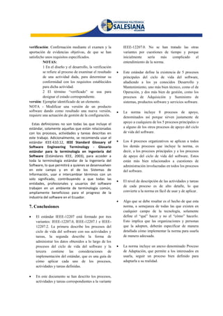 verificación: Confirmación mediante el examen y la             IEEE-12207.0. No se han tratado las otras
aportación de evidencias objetivas, de que se han              variantes por cuestiones de tiempo y porque
satisfecho unos requisitos especificados.                      inicialmente   sería    más   complicado el
         NOTAS:                                                entendimiento de la norma.
         1 En el diseño y el desarrollo, la verificación
         se refiere al proceso de examinar el resultado       Este estándar define la existencia de 5 procesos
         de una actividad dada, para determinar su             principales del ciclo de vida del software,
         conformidad con los requisitos establecidos           añadiendo a los ya conocidos Desarrollo y
         para dicha actividad.                                 Mantenimiento, uno más bien técnico, como el de
         2 El término “verificado” se usa para                 Operación, y dos más bien de gestión, como los
         designar el estado correspondiente.                   procesos de Adquisición y Suministro de
versión: Ejemplar identificado de un elemento.                 sistemas, productos software y servicios software.
NOTA - Modificar una versión de un producto
software dando como resultado una nueva versión,              La norma incluye 8 procesos de apoyo,
requiere una actuación de gestión de la configuración.         denominados así porque sirven justamente de
                                                               apoyo a cualquiera de los 5 procesos principales o
  Estas definiciones no son todas las que incluye el
estándar, solamente aquellas que están relacionadas            a alguno de los otros procesos de apoyo del ciclo
con los procesos, actividades y tareas descritas en            de vida del software.
este trabajo. Adicionalmente, se recomienda usar el
estándar IEEE-610.12, IEEE Standard Glossary of               Los 4 procesos organizativos se aplican a todos
Software Engineering Terminology - Glosario                    los demás procesos que incluye la norma, es
estándar para la terminología en Ingeniería del                decir, a los procesos principales y a los procesos
Software (Estándares IEEE, 2003), para acceder a               de apoyo del ciclo de vida del software. Estos
toda la terminología estándar de la Ingeniería del             están más bien relacionados a cuestiones de
Software, lo que permitirá a quienes se desenvuelven           administración involucradas en todos los procesos
en este campo y en el de los Sistemas de                       del software.
Información, usar e intercambiar términos con un
solo significado, contribuyendo a que todas las
                                                              El nivel de descripción de las actividades y tareas
entidades, profesionales y usuarios del software
                                                               de cada proceso es de alto detalle, lo que
trabajen en un ambiente de terminología común,
ampliamente beneficioso para el progreso de la                 convierte a la norma en fácil de usar y de aplicar.
industria del software en el Ecuador.
                                                              Algo que se debe resaltar es el hecho de que esta
7. Conclusiones                                                norma, a semejanza de todas las que existen en
                                                               cualquier campo de la tecnología, solamente
   El estándar IEEE-12207 está formado por tres               define el “qué” hacer y no el “cómo” hacerlo.
    variantes: IEEE-12207.0, IEEE-12207.1 e IEEE-              Esto implica que las organizaciones y personas
    12207.2. La primera describe los procesos del              que la adopten, deberán especificar de manera
    ciclo de vida del software con sus actividades y           detallada cómo implementar la norma para usarla
    tareas, la segunda describe la forma de                    de manera adecuada.
    administrar los datos obtenidos a lo largo de los
    procesos del ciclo de vida del software y la              La norma incluye un anexo denominado Proceso
    tercera contiene las consideraciones de                    de Adaptación, que permite a los interesados en
    implementación del estándar, que es una guía de            usarla, seguir un proceso bien definido para
    cómo aplicar cada uno de los procesos,                     adaptarla a su realidad.
    actividades y tareas definidas.

   En este documento se han descrito los procesos,
    actividades y tareas correspondientes a la variante
 