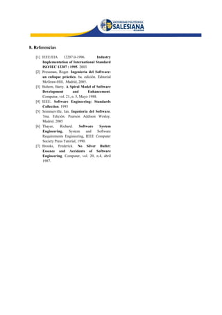 8. Referencias

   [1] IEEE/EIA      12207.0-1996.        Industry
       Implementation of International Standard
       ISO/IEC 12207 : 1995. 2003
   [2] Pressman, Roger. Ingeniería del Software:
       un enfoque práctico. 6a. edición. Editorial
       McGraw-Hill, Madrid, 2005.
   [3] Bohem, Barry. A Spiral Model of Software
       Development         and        Enhancement.
       Computer, vol. 21, n. 5, Mayo 1988.
   [4] IEEE. Software Engineering: Standards
       Collection. 1993
   [5] Sommerville, Ian. Ingeniería del Software.
       7ma. Edición. Pearson Addison Wesley.
       Madrid. 2005
   [6] Thayer,    Richard.      Software    System
       Engineering.     System       and   Software
       Requirements Engineering, IEEE Computer
       Society Press Tutorial, 1990.
   [7] Brooks, Frederick. No Silver Bullet:
       Essence and Accidents of Software
       Engineering. Computer, vol. 20, n.4, abril
       1987.
 