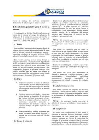 elevar la calidad del software, componente                  Esta norma es aplicable a la adquisición de sistemas,
fundamental de la tecnología en la época actual.          productos y servicios software, al suministro,
                                                          desarrollo, operación y mantenimiento de productos
2. Condiciones generales para el uso de la                software, y a la parte software del firmware,
norma                                                     independientemente de que sea hecho interna o
                                                          externamente a una organización. Incluye también
  A continuación se describe el ámbito de la norma, el    aquellos aspectos de la definición del sistema
objeto de la misma, el campo de aplicación, la            necesario para proporcionar el contexto de los
adaptación de la norma para su uso, qué significa su      productos y servicios software.
cumplimiento y las limitaciones para su aplicación
(IEEE/EIA 12207.0-1996, 2003).                              NOTA - Es necesario que los procesos usados
                                                          durante el ciclo de vida del software sean compatibles
 2.1 Ámbito                                               con los procesos usados durante el ciclo de vida del
                                                          sistema.
  Este estándar o marco de referencia cubre el ciclo de
vida del software desde la conceptualización de ideas       Esta norma está orientada para ser usada en
hasta su retirada, y consta de procesos para adquirir y   situaciones en las que haya dos partes, incluido el caso
suministrar productos y servicios software. Cubre         en que estas dos partes pertenezcan a la misma
además el control y la mejora de estos procesos.          organización. La situación puede ir desde un acuerdo
                                                          informal, hasta un contrato con responsabilidades
  Los procesos que hay en esta norma forman un            legales. Esta norma puede ser usada por una sola parte
conjunto exhaustivo. Una organización, dependiendo        como una auto imposición.
de sus necesidades, puede seleccionar un subconjunto
apropiado para satisfacer dichas necesidades. Esta          Esta norma no está dirigida a productos software pre
norma está, así pues, diseñada para ser adaptada a una    elaborados, a no ser que formen parte de un producto
organización, proyecto o aplicación concreta. Está        entregable.
también diseñada para ser usada tanto cuando el
software es una entidad independiente, como cuando          Esta norma está escrita para adquisidores de
está empotrado o forma parte del sistema total.           sistemas y productos y servicios software, y para
                                                          suministradores,   desarrolladores,    operadores,
 2.2. Objeto                                              mantenedores,    gerentes,     responsables    de
                                                          aseguramiento de calidad y usuarios de productos
        Esta norma establece un marco de referencia      software.
         común para los procesos del ciclo de vida del
         software, con una terminología bien definida      2.4 Adaptación de esta norma
         a la que puede hacer referencia la industria
         del software.                                      Esta norma contiene un conjunto de procesos,
                                                          actividades y tareas pensadas para ser adaptadas a los
        Contiene procesos, actividades y tareas para     proyectos software. El proceso de adaptación consiste
         aplicar durante la adquisición de un sistema     en la eliminación de los procesos, actividades y tareas
         que contiene software, un producto software      no aplicables.
         puro o un servicio software, y durante el
         suministro,    desarrollo,    operación    y       NOTA - Los contratos pueden contemplar la
         mantenimiento de productos software. El          adición de procesos, actividades o tareas únicas o
         software incluye la parte software del           especiales.
         firmware.
                                                           2.5 Cumplimiento
        Esta norma incluye también un proceso que
         puede emplearse para definir, controlar y          Se define como cumplimiento de esta norma la
         mejorar los procesos del ciclo de vida del       ejecución de todos los procesos, actividades y tareas
         software.                                        seleccionados de esta norma para el proyecto
                                                          software, mediante un Proceso de Adaptación. La
 2.3 Campo de aplicación                                  ejecución de un proceso o una actividad es completa
                                                          cuando todas las tareas requeridas por el proceso o
                                                          actividad se llevan a cabo de acuerdo con los criterios
 