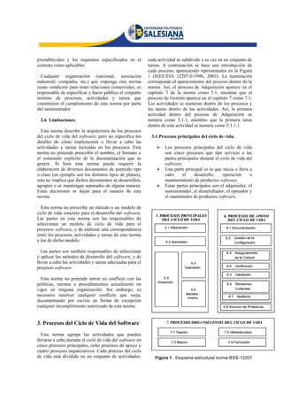 prestablecidos y los requisitos especificados en el        cada actividad se subdivide a su vez en un conjunto de
contrato como aplicables.                                  tareas. A continuación se hace una introducción de
                                                           cada proceso, apareciendo representados en la Figura
  Cualquier organización (nacional, asociación             1 (IEEE/EIA 12207.0-1996, 2003). La numeración
industrial, compañía, etc.) que imponga esta norma         corresponde al aparecimiento del proceso dentro de la
como condición para tener relaciones comerciales, es       norma. Así, el proceso de Adquisición aparece en el
responsable de especificar y hacer público el conjunto     capítulo 5 de la norma como 5.1, mientras que el
mínimo de procesos, actividades y tareas que               proceso de Gestión aparece en el capítulo 7 como 7.1.
constituyen el cumplimiento de esta norma por parte        Las actividades se numeran dentro de los procesos y
del suministrador.                                         las tareas dentro de las actividades. Así, la primera
                                                           actividad dentro del proceso de Adquisición se
 2.6 Limitaciones                                          numera como 5.1.1, mientras que la primera tarea
                                                           dentro de esta actividad se numera como 5.1.1.1.
  Esta norma describe la arquitectura de los procesos
del ciclo de vida del software, pero no especifica los      3.1 Procesos principales del ciclo de vida.
detalles de cómo implementar o llevar a cabo las
actividades y tareas incluidas en los procesos. Esta              Los procesos principales del ciclo de vida
norma no pretende prescribir el nombre, el formato o               son cinco procesos que dan servicio a las
el contenido explícito de la documentación que se                  partes principales durante el ciclo de vida del
genere. Si bien esta norma puede requerir la                       software.
elaboración de diversos documentos de parecido tipo               Una parte principal es la que inicia o lleva a
o clase (un ejemplo son los distintos tipos de planes),            cabo     el     desarrollo,    operación     o
esto no implica que dichos documentos se desarrollen,              mantenimiento de productos software.
agrupen o se mantengan separados de alguna manera.                Estas partes principales son el adquisidor, el
Estas decisiones se dejan para el usuario de esta                  suministrador, el desarrollador, el operador y
norma.                                                             el mantenedor de productos software.

  Esta norma no prescribe un método o un modelo de
ciclo de vida concreto para el desarrollo del software.
Las partes en esta norma son las responsables de
seleccionar un modelo de ciclo de vida para el
proyecto software, y de elaborar una correspondencia
entre los procesos, actividades y tareas de esta norma
y los de dicho modelo.

  Las partes son también responsables de seleccionar
y aplicar los métodos de desarrollo del software, y de
llevar a cabo las actividades y tareas adecuadas para el
proyecto software.

  Esta norma no pretende entrar en conflicto con las
políticas, normas o procedimientos actualmente en
vigor en ninguna organización. Sin embargo, es
necesario resolver cualquier conflicto que surja,
documentando por escrito en forma de excepción
cualquier incumplimiento autorizado de esta norma.


3. Procesos del Ciclo de Vida del Software
  Esta norma agrupa las actividades que pueden
llevarse a cabo durante el ciclo de vida del software en
cinco procesos principales, ocho procesos de apoyo y
cuatro procesos organizativos. Cada proceso del ciclo
de vida está dividido en un conjunto de actividades;          Figura 1. Esquema estructural norma IEEE-12207
 