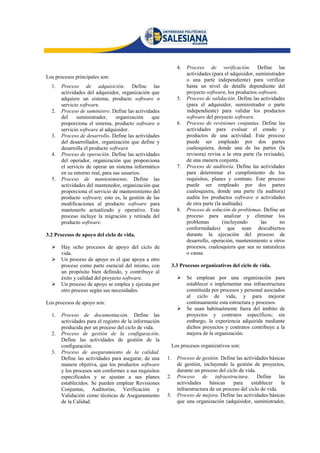 4.   Proceso de verificación. Define las
                                                                    actividades (para el adquisidor, suministrador
Los procesos principales son:
                                                                    o una parte independiente) para verificar
  1.   Proceso de adquisición. Define las                           hasta un nivel de detalle dependiente del
       actividades del adquisidor, organización que                 proyecto software, los productos software.
       adquiere un sistema, producto software o                5.   Proceso de validación. Define las actividades
       servicio software.                                           (para el adquisidor, suministrador o parte
  2.   Proceso de suministro. Define las actividades                independiente) para validar los productos
       del    suministrador,     organización    que                software del proyecto software.
       proporciona el sistema, producto software o             6.   Proceso de revisiones conjuntas. Define las
       servicio software al adquisidor.                             actividades para evaluar el estado y
  3.   Proceso de desarrollo. Define las actividades                productos de una actividad. Este proceso
       del desarrollador, organización que define y                 puede ser empleado por dos partes
       desarrolla el producto software                              cualesquiera, donde una de las partes (la
  4.   Proceso de operación. Define las actividades                 revisora) revisa a la otra parte (la revisada),
       del operador, organización que proporciona                   de una manera conjunta.
       el servicio de operar un sistema informático            7.   Proceso de auditoría. Define las actividades
       en su entorno real, para sus usuarios.                       para determinar el cumplimiento de los
  5.   Proceso de mantenimiento. Define las                         requisitos, planes y contrato. Este proceso
       actividades del mantenedor, organización que                 puede ser empleado por dos partes
       proporciona el servicio de mantenimiento del                 cualesquiera, donde una parte (la auditora)
       producto software; esto es, la gestión de las                audita los productos software o actividades
       modificaciones al producto software para                     de otra parte (la auditada).
       mantenerlo actualizado y operativo. Este                8.   Proceso de solución de problemas. Define un
       proceso incluye la migración y retirada del                  proceso para analizar y eliminar los
       producto software.                                           problemas         (incluyendo       las     no
                                                                    conformidades) que sean descubiertos
3.2 Procesos de apoyo del ciclo de vida.                            durante la ejecución del proceso de
                                                                    desarrollo, operación, mantenimiento u otros
      Hay ocho procesos de apoyo del ciclo de                      procesos, cualesquiera que sea su naturaleza
       vida.                                                        o causa.
      Un proceso de apoyo es el que apoya a otro
       proceso como parte esencial del mismo, con            3.3 Procesos organizativos del ciclo de vida.
       un propósito bien definido, y contribuye al
       éxito y calidad del proyecto software.                      Se emplean por una organización para
      Un proceso de apoyo se emplea y ejecuta por                  establecer e implementar una infraestructura
       otro proceso según sus necesidades.                          constituida por procesos y personal asociados
                                                                    al ciclo de vida, y para mejorar
Los procesos de apoyo son:                                          continuamente esta estructura y procesos.
                                                                   Se usan habitualmente fuera del ámbito de
  1.   Proceso de documentación. Define las                         proyectos y contratos específicos; sin
       actividades para el registro de la información               embargo, la experiencia adquirida mediante
       producida por un proceso del ciclo de vida.                  dichos proyectos y contratos contribuye a la
  2.   Proceso de gestión de la configuración.                      mejora de la organización.
       Define las actividades de gestión de la
       configuración.                                        Los procesos organizativos son:
  3.   Proceso de aseguramiento de la calidad.
       Define las actividades para asegurar, de una     1.     Proceso de gestión. Define las actividades básicas
       manera objetiva, que los productos software             de gestión, incluyendo la gestión de proyectos,
       y los procesos son conformes a sus requisitos           durante un proceso del ciclo de vida.
       especificados y se ajustan a sus planes          2.     Proceso de infraestructura. Define las
       establecidos. Se pueden emplear Revisiones              actividades     básicas   para     establecer    la
       Conjuntas, Auditorías, Verificación y                   infraestructura de un proceso del ciclo de vida.
       Validación como técnicas de Aseguramiento        3.     Proceso de mejora. Define las actividades básicas
       de la Calidad.                                          que una organización (adquisidor, suministrador,
 