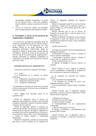 desarrollador, operador, mantenedor o el gestor      sistema, el adquisidor aprobará los requisitos
       de otro proceso) lleva a cabo para establecer,       analizados.
       medir, controlar y mejorar su proceso del ciclo de       5.1.1.4 El adquisidor puede llevar a cabo él mismo
       vida.                                                la definición y análisis de los requisitos software, o
4.     Proceso de formación. Define las actividades         puede contratar a un suministrador para llevar a cabo
       para conseguir personal adecuadamente formado.       dicha actividad.
                                                                5.1.1.5 Conviene que se use el Proceso de
                                                            Desarrollo (5.3) para llevar a cabo las tareas de los
4. Actividades y tareas de los procesos de                  apartados 5.1.1.2 y 5.1.1.4.
                                                                5.1.1.6 El adquisidor considerará las opciones para
Adquisición y Suministro                                    la adquisición a partir del análisis de los criterios
                                                            apropiados para incluir los riesgos, costes y beneficios
  En esta sección se listarán las actividades de dos de     de cada opción.
los procesos principales del ciclo de vida del software:
el de Adquisición y el de Suministro, así como                 Posibles opciones son:
también algunas de las tareas asociadas a esas
actividades (IEEE/EIA 12207.0-1996, 2003). El                  a) Comprar un producto software preelaborado que
propósito es ilustrar la forma como la norma lista las      satisfaga los requisitos.
actividades y describe las tareas de los procesos del          b) Desarrollar el producto software u obtener el
ciclo de vida, de tal manera que las organizaciones o       servicio software internamente.
personas interesadas en adoptarla, profundicen su              c) Desarrollar el producto software u obtener el
conocimiento y la apliquen en los proceso de software       servicio software mediante un contrato.
que llevan a cabo.                                             d) Una combinación de a, b y c.
.                                                              e) Mejorar un producto o servicio software ya
                                                            existente.
     Actividades del Proceso de Adquisición (5.1):
                                                               5.1.1.7 Cuando se vaya a adquirir un producto
      Este proceso consta de las siguientes actividades:    software preelaborado, el adquisidor se asegurará de
                                                            que se satisfacen las siguientes condiciones:
    5.1.1 Inicio.
    5.1.2 Preparación de la petición de ofertas                a) Se satisfacen los requisitos del producto
[licitación].                                               software.
    5.1.3 Preparación y actualización del contrato.            b) La documentación está disponible.
    5.1.4 Seguimiento del suministrador.                       c) Se satisfacen los derechos de marca, uso,
    5.1.5 Aceptación y finalización.                        propiedad, garantía y licencia.
                                                               d) Se ha planificado el soporte futuro al producto
A continuación se muestran las tareas de la actividad       software.
de Inicio, para mostrar la forma en que se detallan las
tareas en el estándar.                                         5.1.1.8 Conviene que el adquisidor prepare,
                                                            documente y ejecute un plan de adquisición. El plan
   5.1.1     Inicio. Esta actividad consta de las           debería incluir lo siguiente:
siguientes tareas:
                                                               a) Requisitos del sistema.
    5.1.1.1 El adquisidor inicia el proceso de                 b) Empleo previsto del sistema.
adquisición describiendo un concepto o una necesidad           c) Tipo de contrato a emplear.
de adquirir, desarrollar o mejorar un sistema, producto        d) Responsabilidades de las organizaciones
software o servicio software.                               involucradas.
    5.1.1.2 El adquisidor definirá y analizará los             e) Tipo de soporte que se va a usar.
requisitos del sistema. Conviene que los requisitos del        f) Riesgos considerados y procedimientos para
sistema incluyan requisitos de negocio, organizativos,      gestionar dichos riesgos.
de usuario, así como de seguridad física y de acceso y
otros requisitos críticos, junto con los procedimientos        5.1.1.9 Conviene que el adquisidor defina y
y normas de diseño, pruebas y conformidad                   documente la estrategia y condiciones (criterios) de
relacionados.                                               aceptación.
    5.1.1.3 Si el adquisidor contrata a un suministrador
para llevar a cabo el análisis de los requisitos del
 