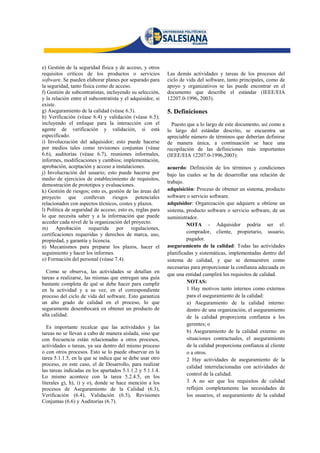 e) Gestión de la seguridad física y de acceso, y otros
requisitos críticos de los productos o servicios            Las demás actividades y tareas de los procesos del
software. Se pueden elaborar planes por separado para       ciclo de vida del software, tanto principales, como de
la seguridad, tanto física como de acceso.                  apoyo y organizativos se las puede encontrar en el
f) Gestión de subcontratistas, incluyendo su selección,     documento que describe el estándar (IEEE/EIA
y la relación entre el subcontratista y el adquisidor, si   12207.0-1996, 2003).
existe.
g) Aseguramiento de la calidad (véase 6.3).                 5. Definiciones
h) Verificación (véase 6.4) y validación (véase 6.5);
incluyendo el enfoque para la interacción con el              Puesto que a lo largo de este documento, así como a
agente de verificación y validación, si está                lo largo del estándar descrito, se encuentra un
especificado.                                               apreciable número de términos que deberían definirse
i) Involucración del adquisidor; esto puede hacerse         de manera única, a continuación se hace una
por medios tales como revisiones conjuntas (véase           recopilación de las definiciones más importantes
6.6), auditorías (véase 6.7), reuniones informales,         (IEEE/EIA 12207.0-1996,2003):
informes, modificaciones y cambios; implementación,
aprobación, aceptación y acceso a instalaciones.            acuerdo: Definición de los términos y condiciones
j) Involucración del usuario; esto puede hacerse por        bajo las cuales se ha de desarrollar una relación de
medio de ejercicios de establecimiento de requisitos,
                                                            trabajo.
demostración de prototipos y evaluaciones.
k) Gestión de riesgos; esto es, gestión de las áreas del    adquisición: Proceso de obtener un sistema, producto
proyecto que conllevan riesgos potenciales                  software o servicio software.
relacionados con aspectos técnicos, costes y plazos.        adquisidor: Organización que adquiere u obtiene un
l) Política de seguridad de acceso; esto es, reglas para    sistema, producto software o servicio software, de un
lo que necesita saber y a la información que puede          suministrador.
acceder cada nivel de la organización del proyecto.                  NOTA - Adquisidor podría ser el:
m) Aprobación requerida por regulaciones,
                                                                     comprador, cliente, propietario, usuario,
certificaciones requeridas y derechos de marca, uso,
propiedad, y garantía y licencia.                                    pagador.
n) Mecanismos para preparar los plazos, hacer el            aseguramiento de la calidad: Todas las actividades
seguimiento y hacer los informes.                           planificadas y sistemáticas, implementadas dentro del
o) Formación del personal (véase 7.4).                      sistema de calidad, y que se demuestren como
                                                            necesarias para proporcionar la confianza adecuada en
  Como se observa, las actividades se detallan en
                                                            que una entidad cumplirá los requisitos de calidad.
tareas a realizarse, las mismas que entregan una guía
bastante completa de qué se debe hacer para cumplir                  NOTAS:
en la actividad y a su vez, en el correspondiente                    1 Hay motivos tanto internos como externos
proceso del ciclo de vida del software. Esto garantiza               para el aseguramiento de la calidad:
un alto grado de calidad en el proceso, lo que                       a) Aseguramiento de la calidad interno:
seguramente desembocará en obtener un producto de                    dentro de una organización, el aseguramiento
alta calidad.                                                        de la calidad proporciona confianza a los
                                                                     gerentes; o
   Es importante recalcar que las actividades y las
tareas no se llevan a cabo de manera aislada, sino que               b) Aseguramiento de la calidad externo: en
con frecuencia están relacionadas a otros procesos,                  situaciones contractuales, el aseguramiento
actividades o tareas, ya sea dentro del mismo proceso                de la calidad proporciona confianza al cliente
o con otros procesos. Esto se lo puede observar en la                o a otros.
tarea 5.1.1.5, en la que se indica que se debe usar otro             2 Hay actividades de aseguramiento de la
proceso, en este caso, el de Desarrollo, para realizar               calidad interrelacionadas con actividades de
las tareas indicadas en los apartados 5.1.1.2 y 5.1.1.4.
                                                                     control de la calidad.
Lo mismo acontece con la tarea 5.2.4.5, en los
literales g), h), i) y o), donde se hace mención a los               3 A no ser que los requisitos de calidad
procesos de Aseguramiento de la Calidad (6.3),                       reflejen completamente las necesidades de
Verificación (6.4), Validación (6.5), Revisiones                     los usuarios, el aseguramiento de la calidad
Conjuntas (6.6) y Auditorías (6.7).
 