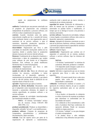 puede no      proporcionar     la   confianza    sustitución total o parcial por un nuevo sistema, o
         adecuada.                                        instalación de un sistema mejorado.
                                                          seguridad de acceso: Protección de información y
auditoría: Conducida por una persona autorizada con       datos de manera que las personas o sistemas no
el propósito de proporcionar una evaluación               autorizados no puedan leerlos o modificarlos, al
independiente de productos y procesos software, con       tiempo que no se deniega el acceso a las personas o
el fin de evaluar cumplimiento de requisitos.             sistemas autorizados.
contrato: Acuerdo vinculante entre dos partes,            servicio software: Ejecución de actividades, trabajos
especialmente exigible por ley, o acuerdo del mismo       o tareas ligadas a un producto software, tales como su
estilo totalmente interno a una organización, para el     desarrollo, operación y mantenimiento.
suministro de un servicio software, o para el             sistema: Agregado de elementos consistente en uno o
suministro, desarrollo, producción, operación o           más de los procesos, hardware, software, instalaciones
mantenimiento de un producto software.                    y personal que proporcionan la capacidad de satisfacer
desarrollador: Organización que lleva a cabo              una necesidad u objetivo definido.
actividades de desarrollo (incluyendo análisis de los     software: Soporte lógico.
requisitos, diseño y pruebas hasta la aceptación)         suministrador: Organización que contrata con el
durante el proceso del ciclo de vida del software.        adquisidor el suministro de un sistema, producto
firmware: Combinación de un dispositivo hardware e        software o servicio software, bajo los términos del
instrucciones o datos de computadora que residen          contrato.
como software de solo lectura en el dispositivo                     NOTAS:
hardware. Este software no puede modificarse                        1 El término “suministrador” es sinónimo de
fácilmente bajo el control del programa.                            contratista, fabricante, productor o vendedor.
mantenedor: Organización que lleva a cabo                           2 El adquisidor puede designar a parte de su
actividades de mantenimiento.                                       organización como suministrador.
modelo de ciclo de vida: Marco de referencia que          usuario: Individuo u organización que usa un sistema
contiene los procesos, actividades y tareas               en operación para llevar a cabo una función
involucradas en el desarrollo, operación y                específica.
mantenimiento de un producto software, y que abarca                 NOTA - El usuario puede llevar a cabo otros
toda la vida del sistema, desde la definición de sus                papeles tales como el de adquisidor,
requisitos hasta el final de su uso.                                desarrollador o mantenedor.
operador: Organización que opera el sistema.              validación: Confirmación mediante el examen y la
petición de ofertas [licitación]: Documento usado         aportación de evidencia objetiva, de que se cumplen
por el adquisidor como mecanismo para anunciar su         los requisitos particulares para un uso previsto
intención a potenciales ofertantes, de adquirir un        específico.
sistema especificado, un producto software o un                     NOTAS:
servicio software.                                                  1 En el diseño y el desarrollo, la validación
proceso: Conjunto de actividades interrelacionadas                  se refiere al proceso de examinar un producto
que transforman entradas en salidas.                                para determinar su conformidad con las
          NOTA - El término “actividades” incluye                   necesidades del usuario.
          uso de recursos. [Véase UNE-EN ISO                        2 La validación se lleva normalmente a cabo
          8402:1994, 1.2.]                                          sobre el producto final bajo condiciones de
producto preelaborado: Producto ya desarrollado y                   operación definidas. Puede ser necesaria
disponible, utilizable “tal cual” o con modificaciones.             también en etapas anteriores.
producto software: Conjunto de programas de                         3 El término “validado” se usa para designar
computadora, procedimientos y posiblemente                          el estado correspondiente.
documentación y datos asociados.                                    4 Se pueden llevar a cabo múltiples
retirada: Cese del soporte activo por parte de la                   validaciones si hay diferentes usos previstos.
organización de operación y mantenimiento,
 