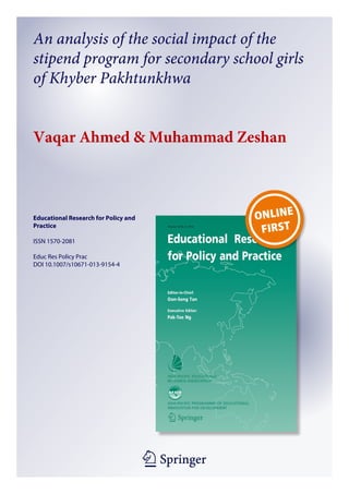 An analysis of the social impact of the
stipend program for secondary school girls
of Khyber Pakhtunkhwa
Vaqar Ahmed & Muhammad Zeshan

Educational Research for Policy and
Practice
ISSN 1570-2081
Educ Res Policy Prac
DOI 10.1007/s10671-013-9154-4

1 23

 