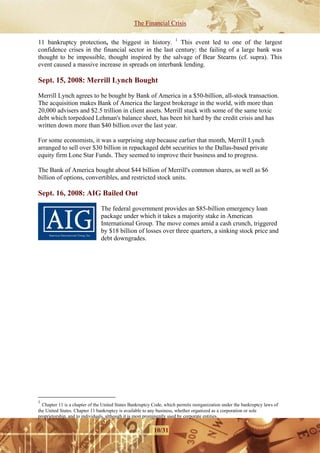 The Financial Crisis

11 bankruptcy protection, the biggest in history. 1 This event led to one of the largest
confidence crises in the financial sector in the last century: the failing of a large bank was
thought to be impossible, thought inspired by the salvage of Bear Stearns (cf. supra). This
event caused a massive increase in spreads on interbank lending.

Sept. 15, 2008: Merrill Lynch Bought

Merrill Lynch agrees to be bought by Bank of America in a $50-billion, all-stock transaction.
The acquisition makes Bank of America the largest brokerage in the world, with more than
20,000 advisers and $2.5 trillion in client assets. Merrill stuck with some of the same toxic
debt which torpedoed Lehman's balance sheet, has been hit hard by the credit crisis and has
written down more than $40 billion over the last year.

For some economists, it was a surprising step because earlier that month, Merrill Lynch
arranged to sell over $30 billion in repackaged debt securities to the Dallas-based private
equity firm Lone Star Funds. They seemed to improve their business and to progress.

The Bank of America bought about $44 billion of Merrill's common shares, as well as $6
billion of options, convertibles, and restricted stock units.

Sept. 16, 2008: AIG Bailed Out

                               The federal government provides an $85-billion emergency loan
                               package under which it takes a majority stake in American
                               International Group. The move comes amid a cash crunch, triggered
                               by $18 billion of losses over three quarters, a sinking stock price and
                               debt downgrades.




1
  Chapter 11 is a chapter of the United States Bankruptcy Code, which permits reorganization under the bankruptcy laws of
the United States. Chapter 11 bankruptcy is available to any business, whether organized as a corporation or sole
proprietorship, and to individuals, although it is most prominently used by corporate entities.


                                                          10/31
 