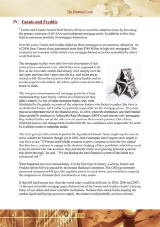 The Financial Crisis


IV. Fannie and Freddie
  3
    Fannie and Freddie fuelled Wall Street's efforts to securitize subprime loans by becoming
  the primary customer of all AAA-rated subprime-mortgage pools. In addition to this, they
  held an enormous portfolio of mortgages themselves.

  Over the years, Fannie and Freddie added up these mortgages to an enormous obligation. As
  of 2008 June, Fannie alone guaranteed more than $388 billion in high-risk mortgages! This
  created an environment within which even mortgage-backed securities assembled by others
  could find home.

  The mortgages in play were only low-risk investments if real
  estate prices continued to rise, which they were supposed to do.
  But, as the real estate market had already risen sharply over the
  last years and trees don’t grow into the sky, real estate prices
  started to fall. Given the excessive debt of many lenders and an
  overleveraged credit market, the whole system came down like a
  house of cards.

  The two government-sponsored mortgage giants have long
  maintained they were merely victims of a financial act they
  didn’t control. As lots of other mortgage-banks, they were
  blindsided by the greedy excesses of the subprime lenders who lacked scruples. But there is
  no doubt that Fannie and Freddie are partially responsible for the mortgage-crisis. They have
  played an important role in the financial crisis. In 2004, when the companies saw their market
  share eroded by products as Adjustable Rate Mortgage (ARM’s) and interest-only mortgages,
  they walked further out on the risk curve to maintain their market position. Out of their
  reformed policies and management resulted that the two companies were responsible for some
  $1,6 trillion worth of subprime credit!

  The clear gravity of the situation pushed the legislation forward. Some might say the current
  crisis couldn't be foreseen, though yet in 2005 Alan Greenspan told Congress how urgent it
  was for it to act:” If Fannie and Freddie continue to grow, continue to have the low capital
  that they have, continue to engage in the dynamic hedging of their portfolios, which they need
  to do for interest rate risk aversion, they potentially create ever-growing potential systemic
  risk down the road,'' he said. ``We are placing the total financial system of the future at a
  substantial risk.''3

  What happened next was extraordinary. For the first time in history, a serious Fannie and
  Freddie reform bill was passed by the Senate Banking Committee. The GSE (government
  sponsored enterprises)-bill gave the regulator power to crack down, and would have required
  the companies to eliminate their investments in risky assets.

  If that bill had become law, then the world today would be different. In 2005, 2006 and 2007,
  “a blizzard of terrible mortgage paper fluttered out of the Fannie and Freddie clouds”, burying
  many of our oldest and most venerable institutions. Without their check books keeping the
  market liquid and buying up excess supply, the market would probably not have existed.




                                               11/31
 