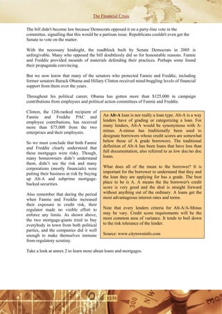 The Financial Crisis

The bill didn't become law because Democrats opposed it on a party-line vote in the
committee, signalling that this would be a partisan issue. Republicans couldn't even get the
Senate to vote on the matter.

With the necessary hindsight, the roadblock built by Senate Democrats in 2005 is
unforgivable. Many who opposed the bill doubtlessly did so for honourable reasons. Fannie
and Freddie provided mounds of materials defending their practices. Perhaps some found
their propaganda convincing.

But we now know that many of the senators who protected Fannie and Freddie, including
former senators Barack Obama and Hillary Clinton received mind-boggling levels of financial
support from them over the years.

Throughout his political career, Obama has gotten more than $125,000 in campaign
contributions from employees and political action committees of Fannie and Freddie.

Clinton, the 12th-ranked recipient of
Fannie and Freddie PAC and                 An Alt-A loan is nor really a loan type. Alt-A is a way
employee contributions, has received       lenders have of grading or categorizing a loan. For
more than $75,000 from the two             many lenders, Alt-A would be synonymous with A-
enterprises and their employees.           minus. A-minus has traditionally been used to
                                           designate borrowers whose credit scores are somewhat
So we must conclude that both Fannie       below those of A grade borrowers. The traditional
and Freddie clearly understood that        definition of Alt-A has been loans that have less than
these mortgages were risky. Though,        full documentation, also referred to as low doc/no doc
many homeowners didn’t understand          loans.
them, didn’t see the risk and many
corporations (mostly financials) were      What does all of the mean to the borrower? It is
putting their business at risk by buying   important for the borrower to understand that they and
up Alt-A and subprime mortgage-            the loan they are applying for has a grade. The best
backed securities.                         place to be is A. A means the the borrower's credit
                                           score is very good and the deal is straight forward
Also remember that during the period       without anything out of the ordinary. A loans get the
when Fannie and Freddie increased          most advantageous interest rates and terms.
their exposure to credit risk, their
regulator made no visible effort to        Note that every lenders criteria for Alt-A/A-Minus
enforce any limits. As shown above,        may be vary. Credit score requirements will be the
the two mortgage-giants tried to buy       most common area of variance. It tends to boil down
everybody in town from both political      to the risk tolerance of the lender.
parties, and the companies did it well
enough to make themselves immune           Source: www.citytowninfo.com
from regulatory scrutiny.

Take a look at annex 2 to learn more about loans and mortgages.




                                             12/31
 