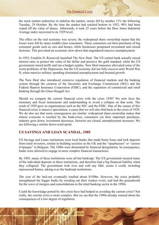 The Financial Crisis

the stock market authorities to stabilise the market, stocks fell by another 11% the following
Tuesday, 29 October. By the time the market had reached bottom in 1932, 90% had been
wiped off the value of shares. Afterwards, it took 25 years before the Dow Jones Industrial
Average index recovered to its 1929 level.

The effect on the real economy was severe; the widespread share ownership meant that the
losses were felt by many middle-class consumers. These consumers cut their purchases of big
consumer goods such as cars and homes, while businesses postponed investment and closed
factories. This provoked an economic slow-down that engendered massive unemployment.

In 1933, Franklin D. Roosevelt launched The New Deal. The US central bank actually raised
interest rates to protect the value of the dollar and preserve the gold standard, while the US
government raised tariffs and ran a budget surplus. New Deal measures alleviated some of the
worst problems of the Depression, but the US economy did not fully recover until World War
II, when massive military spending eliminated unemployment and boosted growth.

The New Deal also introduced extensive regulation of financial markets and the banking
system through the creation of the Securities and Exchange Commission (SEC) and the
Federal Deposit Insurance Corporation (FDIC), and the separation of commercial and retail
banking through the Glass-Steagall Act.

Should we compare the current financial crisis with the crisis 1930? We now have the
monetary and fiscal instruments and understanding to avoid a collapse on that scale. The
crash of 1929 gave us organisations such as the SEC and the FDIC. One of the causes of this
financial crisis is massive speculation, a cause that we will also find back in the crisis of 1929.
We do also see that some consequences are similar: widespread share-ownership makes that
almost everyone is touched by the bank-crisis, consumers cut their important purchases,
industry goes down, investment decreases, factories are closed, unemployment increases. We
are following a similar down-ward spiral.

US SAVINGS AND LOAN SCANDAL, 1985

US Savings and Loans institutions were local banks that made home loans and took deposits
from retail investors, similar to building societies in the UK and the “spaarkassen” or “caisses
d’épargne” in Belgium. The 1980s were dominated by financial deregulation. In consequence,
banks were allowed to engage in more complex financial transactions.

By 1985, many of these institutions were all but bankrupt. The US government insured many
of the individual deposits in these institutions, and therefore had a big financial liability when
they collapsed. The government took over and sold any S&L assets it could, including
repossessed homes, taking over the bankrupt institutions.

The cost of the bail-out eventually totalled about $150bn. However, the crisis probably
strengthened the bigger banks by weeding out their weaker rivals, and laid the groundwork
for the wave of mergers and consolidations in the retail banking sector in the 1990s.

Could the knowledge ported by this crisis have had helped us avoiding the current crisis? Not
really, the current crisis is more complex. But we see that the 1980s already warned about the
consequences of a low degree of regulation.



                                              15/31
 