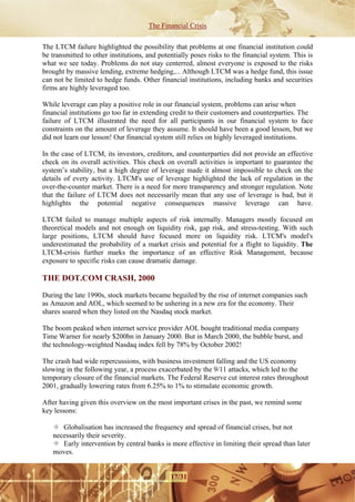 The Financial Crisis

The LTCM failure highlighted the possibility that problems at one financial institution could
be transmitted to other institutions, and potentially poses risks to the financial system. This is
what we see today. Problems do not stay centerred, almost everyone is exposed to the risks
brought by massive lending, extreme hedging,... Although LTCM was a hedge fund, this issue
can not be limited to hedge funds. Other financial institutions, including banks and securities
firms are highly leveraged too.

While leverage can play a positive role in our financial system, problems can arise when
financial institutions go too far in extending credit to their customers and counterparties. The
failure of LTCM illustrated the need for all participants in our financial system to face
constraints on the amount of leverage they assume. It should have been a good lesson, but we
did not learn our lesson! Our financial system still relies on highly leveraged institutions.

In the case of LTCM, its investors, creditors, and counterparties did not provide an effective
check on its overall activities. This check on overall activities is important to guarantee the
system’s stability, but a high degree of leverage made it almost impossible to check on the
details of every activity. LTCM's use of leverage highlighted the lack of regulation in the
over-the-counter market. There is a need for more transparency and stronger regulation. Note
that the failure of LTCM does not necessarily mean that any use of leverage is bad, but it
highlights the potential negative consequences massive leverage can have.

LTCM failed to manage multiple aspects of risk internally. Managers mostly focused on
theoretical models and not enough on liquidity risk, gap risk, and stress-testing. With such
large positions, LTCM should have focused more on liquidity risk. LTCM's model's
underestimated the probability of a market crisis and potential for a flight to liquidity. The
LTCM-crisis further marks the importance of an effective Risk Management, because
exposure to specific risks can cause dramatic damage.

THE DOT.COM CRASH, 2000

During the late 1990s, stock markets became beguiled by the rise of internet companies such
as Amazon and AOL, which seemed to be ushering in a new era for the economy. Their
shares soared when they listed on the Nasdaq stock market.

The boom peaked when internet service provider AOL bought traditional media company
Time Warner for nearly $200bn in January 2000. But in March 2000, the bubble burst, and
the technology-weighted Nasdaq index fell by 78% by October 2002!

The crash had wide repercussions, with business investment falling and the US economy
slowing in the following year, a process exacerbated by the 9/11 attacks, which led to the
temporary closure of the financial markets. The Federal Reserve cut interest rates throughout
2001, gradually lowering rates from 6.25% to 1% to stimulate economic growth.

After having given this overview on the most important crises in the past, we remind some
key lessons:

      Globalisation has increased the frequency and spread of financial crises, but not
   necessarily their severity.
      Early intervention by central banks is more effective in limiting their spread than later
   moves.


                                              17/31
 