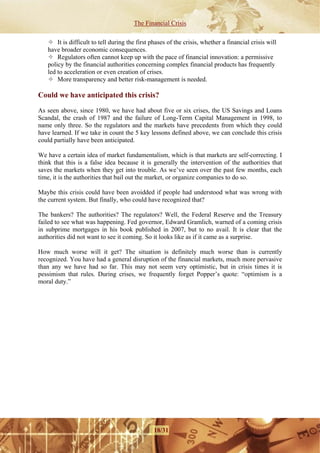 The Financial Crisis

       It is difficult to tell during the first phases of the crisis, whether a financial crisis will
   have broader economic consequences.
       Regulators often cannot keep up with the pace of financial innovation: a permissive
   policy by the financial authorities concerning complex financial products has frequently
   led to acceleration or even creation of crises.
       More transparency and better risk-management is needed.

Could we have anticipated this crisis?

As seen above, since 1980, we have had about five or six crises, the US Savings and Loans
Scandal, the crash of 1987 and the failure of Long-Term Capital Management in 1998, to
name only three. So the regulators and the markets have precedents from which they could
have learned. If we take in count the 5 key lessons defined above, we can conclude this crisis
could partially have been anticipated.

We have a certain idea of market fundamentalism, which is that markets are self-correcting. I
think that this is a false idea because it is generally the intervention of the authorities that
saves the markets when they get into trouble. As we’ve seen over the past few months, each
time, it is the authorities that bail out the market, or organize companies to do so.

Maybe this crisis could have been avoidded if people had understood what was wrong with
the current system. But finally, who could have recognized that?

The bankers? The authorities? The regulators? Well, the Federal Reserve and the Treasury
failed to see what was happening. Fed governor, Edward Gramlich, warned of a coming crisis
in subprime mortgages in his book published in 2007, but to no avail. It is clear that the
authorities did not want to see it coming. So it looks like as if it came as a surprise.

How much worse will it get? The situation is definitely much worse than is currently
recognized. You have had a general disruption of the financial markets, much more pervasive
than any we have had so far. This may not seem very optimistic, but in crisis times it is
pessimism that rules. During crises, we frequently forget Popper’s quote: “optimism is a
moral duty.”




                                                18/31
 