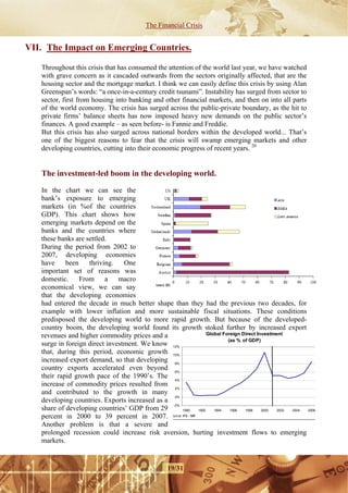 The Financial Crisis


VII. The Impact on Emerging Countries.

   Throughout this crisis that has consumed the attention of the world last year, we have watched
   with grave concern as it cascaded outwards from the sectors originally affected, that are the
   housing sector and the mortgage market. I think we can easily define this crisis by using Alan
   Greenspan’s words: “a once-in-a-century credit tsunami”. Instability has surged from sector to
   sector, first from housing into banking and other financial markets, and then on into all parts
   of the world economy. The crisis has surged across the public-private boundary, as the hit to
   private firms’ balance sheets has now imposed heavy new demands on the public sector’s
   finances. A good example – as seen before- is Fannie and Freddie.
   But this crisis has also surged across national borders within the developed world... That’s
   one of the biggest reasons to fear that the crisis will swamp emerging markets and other
   developing countries, cutting into their economic progress of recent years. 20


   The investment-led boom in the developing world.

   In the chart we can see the
   bank’s exposure to emerging
   markets (in %of the countries
   GDP). This chart shows how
   emerging markets depend on the
   banks and the countries where
   these banks are settled.
   During the period from 2002 to
   2007, developing economies
   have     been    thriving.    One
   important set of reasons was
   domestic. From a macro
   economical view, we can say
   that the developing economies
   had entered the decade in much better shape than they had the previous two decades, for
   example with lower inflation and more sustainable fiscal situations. These conditions
   predisposed the developing world to more rapid growth. But because of the developed-
   country boom, the developing world found its growth stoked further by increased export
   revenues and higher commodity prices and a                    Global Foreign Direct Investment
                                                                          (as % of GDP)
   surge in foreign direct investment. We know 12%
   that, during this period, economic growth 10%
   increased export demand, so that developing 8%
   country exports accelerated even beyond 6%
   their rapid growth pace of the 1990’s. The 4%
   increase of commodity prices resulted from
                                                 2%
   and contributed to the growth in many
                                                 0%
   developing countries. Exports increased as a
                                                -2%
   share of developing countries’ GDP from 29       1990    1992    1994   1996  1998    2000  2002 2004 2006

   percent in 2000 to 39 percent in 2007. ource: IFS - IMF.
   Another problem is that a severe and
   prolonged recession could increase risk aversion, hurting investment flows to emerging
   markets. 


                                                   19/31
 