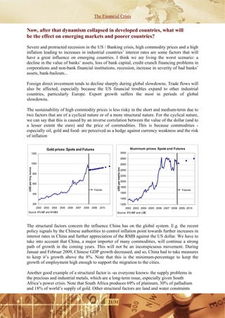 The Financial Crisis


Now, after that dynamism collapsed in developed countries, what will
be the effect on emerging markets and poorer countries?

Severe and protracted recession in the US / Banking crisis, high commodity prices and a high
inflation leading to increases in industrial countries’ interest rates are some factors that will
have a great influence on emerging countries. I think we are living the worst scenario: a
decline in the value of banks’ assets, loss of bank capital, credit crunch financing problems in
corporations and non-bank financial institutions, recession, increase in severity of bad banks’
assets, bank-bailouts...

Foreign direct investment tends to decline sharply during global slowdowns. Trade flows will
also be affected, especially because the US financial troubles expand to other industrial
countries, particularly Europe. Export growth suffers the most in periods of global
slowdowns.

The sustainability of high commodity prices is less risky in the short and medium-term due to
two factors that are of a cyclical nature or of a more structural nature. For the cyclical nature,
we can say that this is caused by an inverse correlation between the value of the dollar (and to
a lesser extent the euro) and the price of commodities. This is because commodities -
especially oil, gold and food- are perceived as a hedge against currency weakness and the risk
of inflation

                                Gold prices: Spots and Futures                                                        Aluminum prices: Spots and Futures
                 1200                                                                                          3000

                                                                                                               2800
                 1000                                                                                          2600
 USD per troy ounce




                                                                                          USD per metric ton




                                                                                                               2400
                      800
                                                                                                               2200

                                                                                                               2000
                      600
                                                                                                               1800
                                                                         Futures                                                                       Futures
                      400                                                                                      1600

                                                                                                               1400

                      200                                                                                      1200
                         2002 2003   2004   2005   2006   2007   2008   2009   2010                               2002 2003 2004 2005 2006 2007 2008 2009 2010
Source: IFS-IMF and NYMEX                                                                 Source: IFS-IMF and LME




The structural factors concern the influence China has on the global system. E.g. the recent
policy signals by the Chinese authorities to control inflation point towards further increases in
interest rates in China and further appreciation of the RMB against the US dollar. We have to
take into account that China, a major importer of many commodities, will continue a strong
path of growth in the coming years. This will not be an inconspicuous movement. During
Januar and Februar 2009, Chinese GDP growth decreased, and so, China had to take measures
to keep it’s growth above the 8%. Note that this is the minimum-percentage to keep the
growth of employment high enough to support the migration to the cities.

Another good example of a structural factor is -as everyone knows- the supply problems in
the precious and industrial metals, which are a long-term issue, especially given South
Africa’s power crisis. Note that South Africa produces 69% of platinum, 30% of palladium
and 18% of world’s supply of gold. Other structural factors are land and water constraints


                                                                                      21/31
 