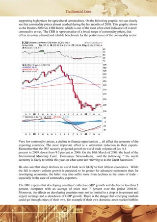 The Financial Crisis

supporting high prices for agricultural commodities. On the following graphic, we can clearly
see that commodity prices almost crashed during the last months of 2008. This graphic shows
us the Reuters/Jefferies CRB Index; which is one of the most often cited indicators of overall
commodity prices. The CRB is representative of a broad range of commodity prices, that
offers investors a broad and reliable benchmark for the performance of the commodity sector.




Very low commodity prices, a decline in finance opportunities ... all affect the economy of the
exporting countries. The most important effect is a substantial reduction in their exports.
Remember that the IMF recently projected growth in world trade volumes of just 4.1
percent in 2009, down from 9.3 percent as 2006. On the 10th March of 2009, the head of the
International Monetary Fund, Dominique Strauss-Kahn, said the following: “ the world
economy is likely to shrink this year, in what some are referring to as the Great Recession.”

He also said that sharp declines in world trade were likely to hurt African economies. While
the fall in export volume growth is projected to be greater for advanced economies than for
developing economies, the latter may also suffer more from declines in the terms of trade –
especially in the case of commodity exporters.

The IMF expects that developing countries’ collective GDP growth will decline to less than 5
percent, compared with an average of more than 7 percent over the period 2004-07.
Moreover, the effects on developing countries may not be limited to a drop in investment and
export earnings and a slowdown of GDP growth. There is the danger that emerging markets
could go through crises of their own, for example if their own domestic asset-market bubbles


                                             22/31
 