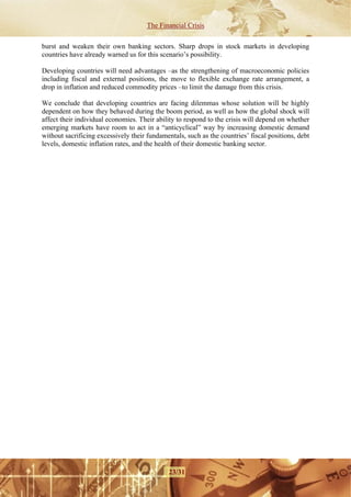 The Financial Crisis

burst and weaken their own banking sectors. Sharp drops in stock markets in developing
countries have already warned us for this scenario’s possibility.

Developing countries will need advantages –as the strengthening of macroeconomic policies
including fiscal and external positions, the move to flexible exchange rate arrangement, a
drop in inflation and reduced commodity prices –to limit the damage from this crisis.

We conclude that developing countries are facing dilemmas whose solution will be highly
dependent on how they behaved during the boom period, as well as how the global shock will
affect their individual economies. Their ability to respond to the crisis will depend on whether
emerging markets have room to act in a “anticyclical” way by increasing domestic demand
without sacrificing excessively their fundamentals, such as the countries’ fiscal positions, debt
levels, domestic inflation rates, and the health of their domestic banking sector.




                                              23/31
 