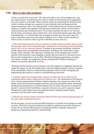 The Financial Crisis


VIII. How to solve this problem?
    Is there a stimulus key to recovery? We will not be able to solve all the problems by using
    one single measure. A preliminary note is that no model of restructuring will be appropriate
    for every country or every bank. Where solutions need to be customized this should be done
    within a common strategy (on a regional or even worldwide scale) and framework that
    ensures transparency and a “level playing field”. In the medium-term, the initiatives already
    underway to improve the regulatory and supervisory frameworks will be crucial to build a
    resilient and innovative financial system. So one must remember that there is no "one-size-
    fits-all" policy mix because some countries have more fiscal and monetary space than others.
    Considering this, it is welcome that some emerging economies now have more space for
    policy easing than in previous crises and are making use of it. There are three domains in
    which we have to invest in order to get the world back on track, these are:

    1. The action already taken by many governments to stabilize financial markets and get credit
    flowing again and/or fiscal stimulus through a combination of increased government spending
    and tax cuts to revive consumer demand. A number of governments around the world have
    already announced or accomplished stimulus plans, including in the United States, Japan,
    Europe, China, and India. The importance of doing more on the spending side is that the
    reaction of the economy to more spending is quicker than the reaction to a decrease in taxes.
    But not only countries have to do an effort. Worldwide financing organizations are doing
    extra efforts, the IMF, for example has already committed $47.9 billion in lending to a
    number of economies affected by the crisis.

     Monetary and fiscal policies need to become even more supportive of aggregate demand and
    sustain this stance over the foreseeable future, while developing strategies to ensure long-term
    fiscal sustainability. Moreover, international cooperation will be critical in designing and
    implementing these policies in order to avoid destabilizing distortions.

    2. Liquidity support for emerging market countries to reduce the adverse effects of the
    widespread capital outflows triggered by the financial crisis. The continuation of the financial
    crisis, with government policies failing to dispel uncertainty, has caused asset values to fall
    sharply across advanced and emerging economies, decreasing household wealth, and thereby
    putting downward pressure on consumer demand. We can expect real activity to contract by
    around 1½ percent in the United States, 2 percent in the euro area, and 2½ percent in Japan.
    Though more resilient than in previous global downturns, emerging and developing
    economies will also suffer serious setbacks.

    3. Help for low-income countries harmed by fallout from the crisis and the lingering impact of
    last year's spike in food and fuel prices.

    On the next page, you will see the latest IMF projections, an outlook on the changes in world
    economy. The crisis in financial markets has resulted in a global recession that continues to
    worsen. We see that the IMF prospects for global growth have markedly dimmed and
    prospects on international trade have slowed sharply.




                                                 24/31
 