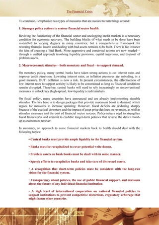The Financial Crisis

To conclude, I emphasize two types of measures that are needed to turn things around:

1. Stronger policy actions to restore financial sector health.

Reviving the functioning of the financial sector and unclogging credit markets is a necessary
condition for economic recovery. The building blocks of what needs to be done have been
assembled to varying degrees in many countries, but a comprehensive framework for
restoring financial health and dealing with bad assets remains to be built. There is for instance
the idea of creating a Bad Bank. More aggressive and concerted actions are now needed—
through a unified approach involving liquidity provision, capital injections, and disposal of
problem assets.

2. Macroeconomic stimulus—both monetary and fiscal—to support demand.

On monetary policy, many central banks have taken strong actions to cut interest rates and
improve credit provision. Lowering interest rates, as inflation pressures are subsiding, is a
good measure. BUT: deflation is now a risk. In present circumstances, the effectiveness of
low interest rates to support activity is likely to be constrained as long as financial conditions
remain disrupted. Therefore, central banks will need to rely increasingly on unconventional
measures to unlock key (high-spread, low-liquidity) credit markets.

On fiscal policy, many countries have announced and are already implementing sizeable
stimulus. The key here is to design packages that provide maximum boost to demand, which
argues for measures to increase spending. However, fiscal deficits are widening sharply
because of the cyclical downturn and the impact of asset price declines on revenues, as well as
stimulus measures and the cost of financial sector rescues. Policymakers need to strengthen
fiscal frameworks and commit to credible longer-term policies that reverse the deficit build-
up as economies recover.

In summary, an approach to nurse financial markets back to health should deal with the
following topics:

       • Central banks must provide ample liquidity to the financial system.

       • Banks must be recapitalized to cover potential write downs.

       • Problem assets on bank books must be dealt with in some manner.

       • Speedy efforts to recapitalize banks and take care of distressed assets.

       • A recognition that short-term policies must be consistent with the long-run
       vision for the financial system.

       • Transparency about policies, the use of public financial support, and decisions
       about the future of any individual financial institution.

       • A high level of international cooperation on national financial policies to
       support institutions to prevent competitive distortions, regulatory arbitrage that
       might harm other countries.



                                              26/31
 