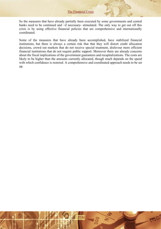 The Financial Crisis

So the measures that have already partially been executed by some governments and central
banks need to be continued and –if necessary- stimulated. The only way to get out off this
crisis is by using effective financial policies that are comprehensive and internationally
coordinated.

Some of the measures that have already been accomplished, have stabilized financial
institutions, but there is always a certain risk that that they will distort credit allocation
decisions, crowd out markets that do not receive special treatment, disfavour more efficient
financial institutions that do not require public support. Moreover there are already concerns
about the fiscal implications of the government guarantees and recapitalizations. The costs are
likely to be higher than the amounts currently allocated, though much depends on the speed
with which confidence is restored. A comprehensive and coordinated approach needs to be set
up.




                                             27/31
 