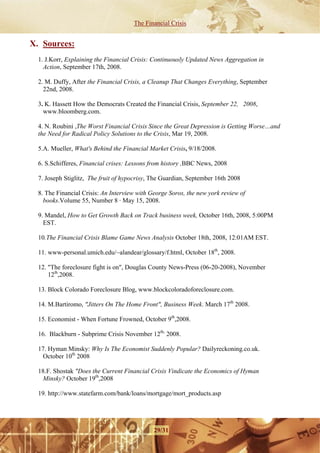 The Financial Crisis


X. Sources:
  1. J.Korr, Explaining the Financial Crisis: Continuously Updated News Aggregation in
    Action, September 17th, 2008.

  2. M. Duffy, After the Financial Crisis, a Cleanup That Changes Everything, September
    22nd, 2008.

  3. K. Hassett How the Democrats Created the Financial Crisis, September 22, 2008,
    www.bloomberg.com.

  4. N. Roubini ,The Worst Financial Crisis Since the Great Depression is Getting Worse…and
  the Need for Radical Policy Solutions to the Crisis, Mar 19, 2008.

  5.A. Mueller, What's Behind the Financial Market Crisis, 9/18/2008.

  6. S.Schifferes, Financial crises: Lessons from history ,BBC News, 2008

  7. Joseph Stiglitz, The fruit of hypocrisy, The Guardian, September 16th 2008

  8. The Financial Crisis: An Interview with George Soros, the new york review of
    books.Volume 55, Number 8 · May 15, 2008.

  9. Mandel, How to Get Growth Back on Track business week, October 16th, 2008, 5:00PM
    EST.

  10.The Financial Crisis Blame Game News Analysis October 18th, 2008, 12:01AM EST.

  11. www-personal.umich.edu/~alandear/glossary/f.html, October 18th, 2008.

  12. "The foreclosure fight is on", Douglas County News-Press (06-20-2008), November
      12th,2008.

  13. Block Colorado Foreclosure Blog, www.blockcoloradoforeclosure.com.

  14. M.Bartiromo, "Jitters On The Home Front", Business Week. March 17th 2008.

  15. Economist - When Fortune Frowned, October 9th,2008.

  16. Blackburn - Subprime Crisis November 12th, 2008.

  17. Hyman Minsky: Why Is The Economist Suddenly Popular? Dailyreckoning.co.uk.
   October 10th 2008

  18.F. Shostak "Does the Current Financial Crisis Vindicate the Economics of Hyman
   Minsky? October 19th,2008

  19. http://www.statefarm.com/bank/loans/mortgage/mort_products.asp




                                              29/31
 