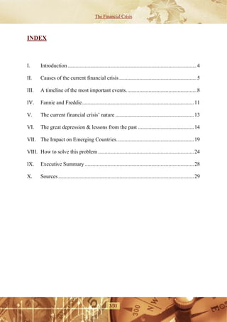 The Financial Crisis



INDEX



I.      Introduction ................................................................................................. 4

II.     Causes of the current financial crisis .......................................................... 5

III.    A timeline of the most important events..................................................... 8

IV.     Fannie and Freddie.................................................................................... 11

V.      The current financial crisis’ nature ........................................................... 13

VI.     The great depression & lessons from the past .......................................... 14

VII. The Impact on Emerging Countries. ......................................................... 19

VIII. How to solve this problem ........................................................................ 24

IX.     Executive Summary .................................................................................. 28

X.      Sources ...................................................................................................... 29




                                                        3/31
 