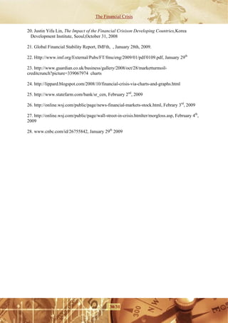 The Financial Crisis


20. Justin Yifu Lin, The Impact of the Financial Crisison Developing Countries,Korea
  Development Institute, Seoul,October 31, 2008 

21. Global Financial Stability Report, IMFth, , January 28th, 2009.

22. Http://www.imf.org/External/Pubs/FT/fmu/eng/2009/01/pdf/0109.pdf, January 29th

23. http://www.guardian.co.uk/business/gallery/2008/oct/28/marketturmoil-
creditcrunch?picture=339067974 charts

24. http://lippard.blogspot.com/2008/10/financial-crisis-via-charts-and-graphs.html

25. http://www.statefarm.com/bank/sr_cen, February 2nd, 2009

26. http://online.wsj.com/public/page/news-financial-markets-stock.html, Febrary 3rd, 2009

27. http://online.wsj.com/public/page/wall-street-in-crisis.htmlter/morgloss.asp, February 4th,
2009

28. www.cnbc.com/id/26755842, January 29th 2009




                                             30/31
 