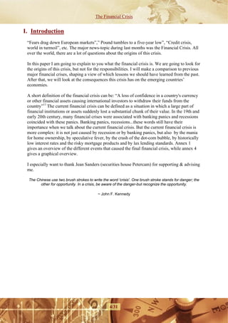 The Financial Crisis


I. Introduction
 “Fears drag down European markets”,” Pound tumbles to a five-year low”, “Credit crisis,
 world in turmoil”, etc. The major news-topic during last months was the Financial Crisis. All
 over the world, there are a lot of questions about the origins of this crisis.

 In this paper I am going to explain to you what the financial crisis is. We are going to look for
 the origins of this crisis, but not for the responsibilities. I will make a comparison to previous
 major financial crises, shaping a view of which lessons we should have learned from the past.
 After that, we will look at the consequences this crisis has on the emerging countries’
 economies.

 A short definition of the financial crisis can be: “A loss of confidence in a country's currency
 or other financial assets causing international investors to withdraw their funds from the
 country”11 The current financial crisis can be defined as a situation in which a large part of
 financial institutions or assets suddenly lost a substantial chunk of their value. In the 19th and
 early 20th century, many financial crises were associated with banking panics and recessions
 coincided with these panics. Banking panics, recessions...these words still have their
 importance when we talk about the current financial crisis. But the current financial crisis is
 more complex: it is not just caused by recession or by banking panics, but also by the mania
 for home ownership, by speculative fever, by the crash of the dot-com bubble, by historically
 low interest rates and the risky mortgage products and by lax lending standards. Annex 1
 gives an overview of the different events that caused the final financial crisis, while annex 4
 gives a graphical overview.

 I especially want to thank Jean Sanders (securities house Petercam) for supporting & advising
 me.

  The Chinese use two brush strokes to write the word 'crisis'. One brush stroke stands for danger; the
        other for opportunity. In a crisis, be aware of the danger-but recognize the opportunity.

                                          ~ John F. Kennedy




                                                 4/31
 