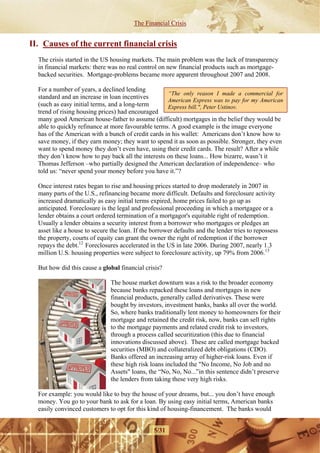 The Financial Crisis


II. Causes of the current financial crisis
  The crisis started in the US housing markets. The main problem was the lack of transparency
  in financial markets: there was no real control on new financial products such as mortgage-
  backed securities. Mortgage-problems became more apparent throughout 2007 and 2008.

  For a number of years, a declined lending
                                                    “The only reason I made a commercial for
  standard and an increase in loan incentives
                                                    American Express was to pay for my American
  (such as easy initial terms, and a long-term      Express bill.", Peter Ustinov.
  trend of rising housing prices) had encouraged
  many good American house-father to assume (difficult) mortgages in the belief they would be
  able to quickly refinance at more favourable terms. A good example is the image everyone
  has of the American with a bunch of credit cards in his wallet: Americans don’t know how to
  save money, if they earn money; they want to spend it as soon as possible. Stronger, they even
  want to spend money they don’t even have, using their credit cards. The result? After a while
  they don’t know how to pay back all the interests on these loans... How bizarre, wasn’t it
  Thomas Jefferson –who partially designed the American declaration of independence– who
  told us: “never spend your money before you have it.”?

  Once interest rates began to rise and housing prices started to drop moderately in 2007 in
  many parts of the U.S., refinancing became more difficult. Defaults and foreclosure activity
  increased dramatically as easy initial terms expired, home prices failed to go up as
  anticipated. Foreclosure is the legal and professional proceeding in which a mortgagee or a
  lender obtains a court ordered termination of a mortgagor's equitable right of redemption.
  Usually a lender obtains a security interest from a borrower who mortgages or pledges an
  asset like a house to secure the loan. If the borrower defaults and the lender tries to repossess
  the property, courts of equity can grant the owner the right of redemption if the borrower
  repays the debt.12 Foreclosures accelerated in the US in late 2006. During 2007, nearly 1.3
  million U.S. housing properties were subject to foreclosure activity, up 79% from 2006.13

  But how did this cause a global financial crisis?

                               The house market downturn was a risk to the broader economy
                               because banks repacked these loans and mortgages in new
                               financial products, generally called derivatives. These were
                               bought by investors, investment banks, banks all over the world.
                               So, where banks traditionally lent money to homeowners for their
                               mortgage and retained the credit risk, now, banks can sell rights
                               to the mortgage payments and related credit risk to investors,
                               through a process called securitization (this due to financial
                               innovations discussed above). These are called mortgage backed
                               securities (MBO) and collateralized debt obligations (CDO).
                               Banks offered an increasing array of higher-risk loans. Even if
                               these high risk loans included the "No Income, No Job and no
                               Assets" loans, the “No, No, No...”in this sentence didn’t preserve
                               the lenders from taking these very high risks.

  For example: you would like to buy the house of your dreams, but... you don’t have enough
  money. You go to your bank to ask for a loan. By using easy initial terms, American banks
  easily convinced customers to opt for this kind of housing-financement. The banks would


                                                5/31
 