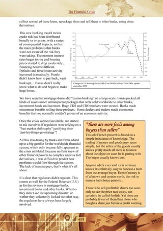 The Financial Crisis

collect several of these loans, repackage them and sell them to other banks, using these
derivatives.

This new banking model means
credit risk has been distributed
broadly to investors, with a series
of consequential impacts, so that
the main problem is that banks
were not aware of the risk they
were taking. The moment interest
rates began to rise and housing
prices started to drop moderately,
financing became difficult.
Defaults and foreclosure activity
increased dramatically. People
didn’t know how to pay back, went
bankrupt,... Banks didn’t really           Changes in US housing Prices,S&P/Case-Shiller Indices 1988-2008; update
                                           september 2008
know what to do and began to make
huge losses.

We have seen that mortgage-banks did “casino-banking” on a large-scale. Banks packed all
kinds of assets under untransparent packages that were sold worldwide to other banks,
investment funds and investors. Huge CDS and CDO markets were created. Banks made
enourmous benefits selling these products. Some dealers and traders made astronomic
benefits that you normally couldn’t get out of an economic activity.

Once the crisis seemed inevitable, we started
to ask ourselves if regulators were relying on a        “There are more fools among
"free market philosophy" justifying their
‘just-let-things-go-strategy’?
                                                        buyers than sellers”
                                                        This old French proverb is based on a
All this risk-taking by banks and firms added           simple imbalance of knowledge. The
up to a big gamble for the worldwide financial          trading of money and goods may seem
system, which only became fully apparent as             simple, but the seller of the goods usually
the crisis unfolded. Because no firm knew of            knows pretty much all there is to know
other firms' exposures to complex and risk full         about the object or asset he is parting with.
derivatives, it was difficult to predict how            The buyer usually knows less.
problems would flow through the system.
The lack of transparency, that’s what it’s all          Anyone who's ever sold a car or house
about.                                                  knows it's relatively easy to conceal a fault
                                                        from the average buyer. Even if money is
It’s clear that regulators didn't regulate. This        of a known and certain worth, the risk to
counts as well for the Federal Reserve (U.S.)           make a bad choice persists...
as for the revisors in mortgage-banks,
investment banks and other banks. Whether               Those who sell profitable shares too soon,
they didn’t see the upcoming disaster, or               only to see the price race away, can
wether they voluntarily looked the other way,           certainly be called foolish. Yet there are
the regulators have always been largely                 probably fewer of them than those who
involved.                                               bought a share just before a profit warning.



                                                6/31
 