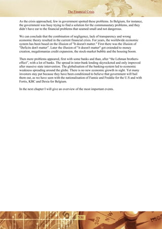The Financial Crisis

As the crisis approached, few in government spotted these problems. In Belgium, for instance,
the government was busy trying to find a solution for the communautary problems, and they
didn’t have ear to the financial problems that seamed small and not dangerous.

We can conclude that the combination of negligence, lack of transparency and wrong
economic theory resulted in the current financial crisis. For years, the worldwide economic
system has been based on the illusion of "It doesn't matter." First there was the illusion of
"Deficits don't matter”. Later the illusion of "it doesn't matter" got extended to money
creation, megalomanias credit expansion, the stock-market bubble and the housing boom.

Then more problems appeared, first with some banks and than, after “the Lehman brothers-
effect”, with a lot of banks. The spread in inter-bank lending skyrocketed and only improved
after massive state intervention. The globalisation of the banking-system led to economic
weakness spreading around the globe. There is no new economic growth in sight. Yet many
investors stay put because they have been conditioned to believe that government will bail
them out, as we have seen with the nationalisation of Fannie and Freddie for the U.S and with
Fortis, KBC and Dexia for Belgium.

In the next chapter I will give an overview of the most important events.




                                             7/31
 